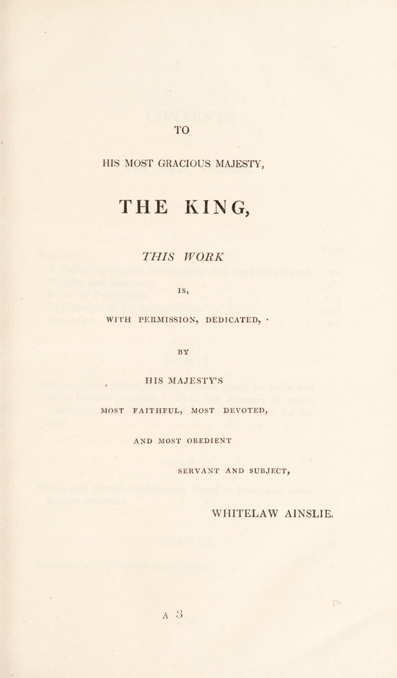 TO HIS MOST GRACIOUS MAJESTY, THE KING, THIS WORK IS, Wri’H PERMISSION, DEDICATED, • BY HIS MAJESTY’S i MOST FAITHFUL, MOST DEVOTED, AND MOST OBEDIENT SERVANT AND SUBJECT, WHITELAW AINSLIE. A t>