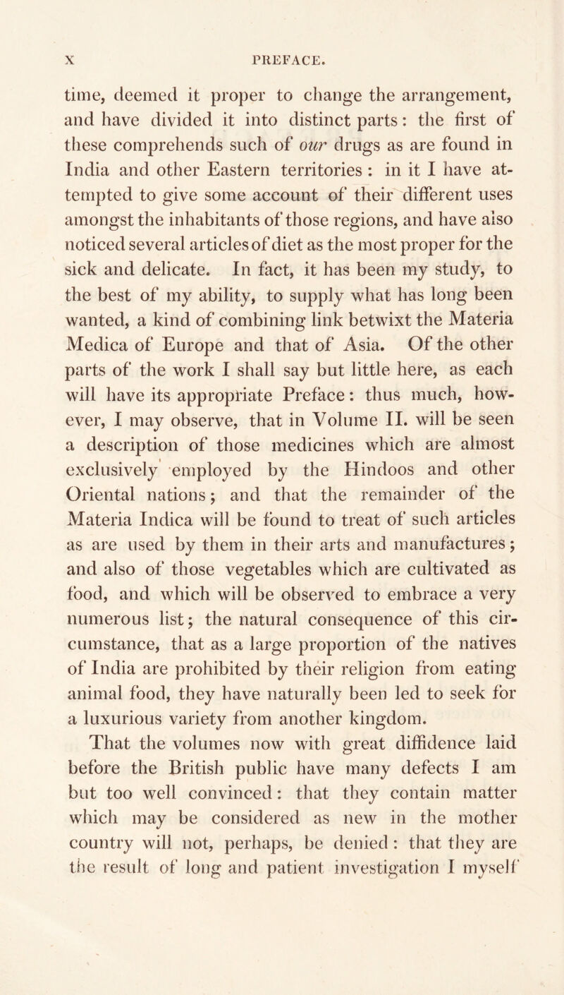 time, deemed it proper to change the arrangement, and have divided it into distinct parts: the first of these comprehends such of our drugs as are found in India and other Eastern territories : in it I have at- tempted to give some account of their different uses amongst the inhabitants of those regions, and have also noticed several articles of diet as the most proper for the sick and delicate. In fact, it has been my study, to the best of my ability, to supply what has long been wanted, a kind of combining link betwixt the Materia Medica of Europe and that of Asia. Of the other parts of the work I shall say but little here, as each will have its appropriate Preface: thus much, how- ever, I may observe, that in Volume II. will be seen a description of those medicines which are almost exclusively employed by the Hindoos and other Oriental nations; and that the remainder of the Materia Indica will be found to treat of such articles as are used by them in their arts and manufactures; and also of those vegetables which are cultivated as food, and which will be observed to embrace a very numerous list; the natural consequence of this cir- cumstance, that as a large proportion of the natives of India are prohibited by their religion from eating animal food, they have naturally been led to seek for a luxurious variety from another kingdom. That the volumes now with great diffidence laid before the British public have many defects I am but too well convinced: that they contain matter which may be considered as new in the mother country will not, perhaps, be denied: that they are the result of long and patient investigation I myself