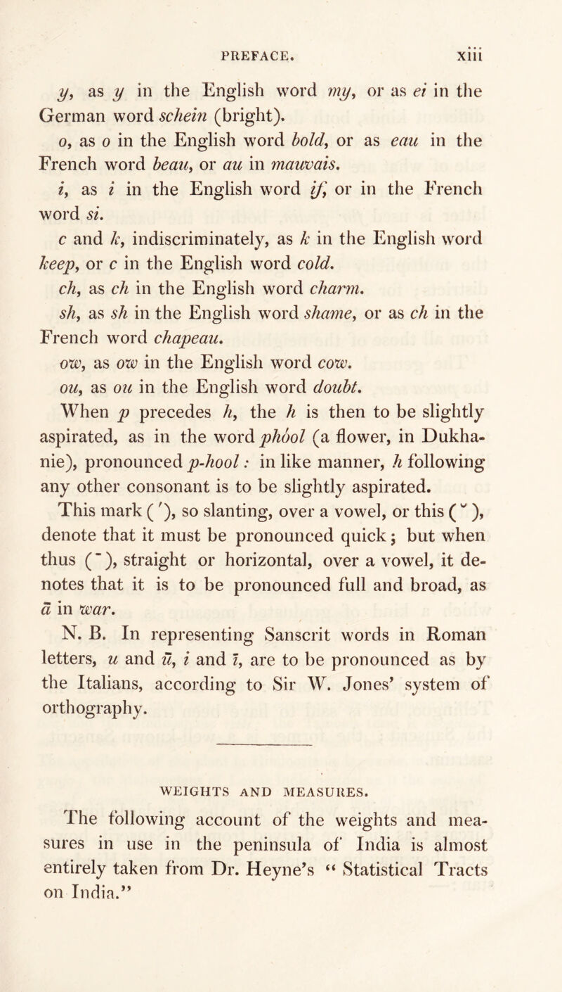 3/, as j/ in the English word my^ or as et in the German word schein (bright). 0, as 0 in the English word bold, or as eaic in the French word bean, or au in mauvais, 1, as i in the English word if, or in the French word si. c and k, indiscriminately, as k in the English word keep, or c in the English word cold. ch, as ch in the English word charm. sh, as sh in the English word shame, or as ch in the French word chapeau. o*w, as ow in the English word cow. ou, as ou in the English word doubt. When p precedes h, the h is then to be slightly aspirated, as in the word phool (a flower, in Dukha- nie), pronounced p-hool: in like manner, h following any other consonant is to be slightly aspirated. This mark ( '), so slanting, over a vowel, or this C ), denote that it must be pronounced quick; but when thus (“), straight or horizontal, over a vowel, it de- notes that it is to be pronounced full and broad, as d in war. N. B. In representing Sanscrit words in Roman letters, u and u, i and i, are to be pronounced as by the Italians, according to Sir W. Jones’ system of orthography. WEIGHTS AND MEASURES. The following account of the weights and mea- sures in use in the peninsula of' India is almost entirely taken from Dr. Heyne’s ‘‘ Statistical Tracts on India.”