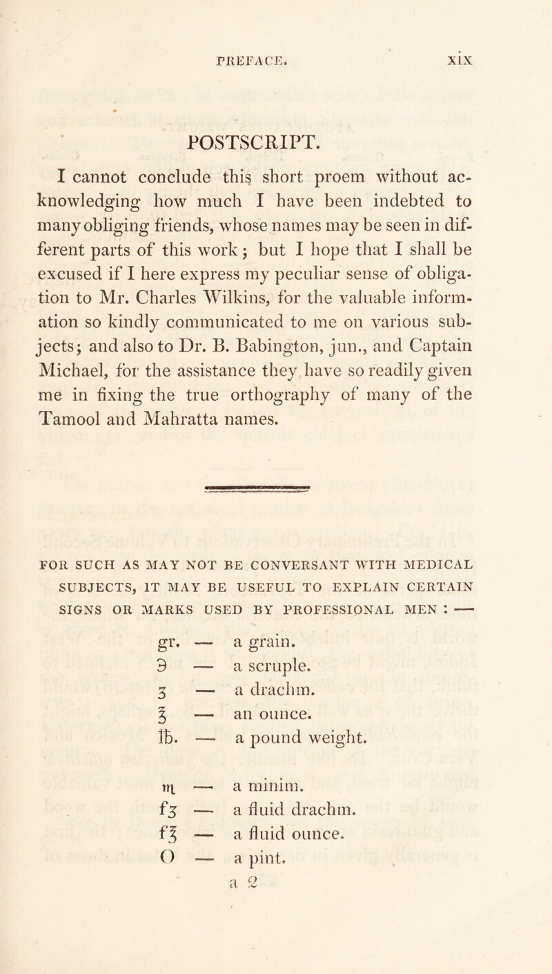 POSTSCRIPT. I cannot conclude this short proem without ac- knowledging how much I have been indebted to many obliging friends, whose names may be seen in dif- ferent parts of this work; but I hope that I shall be excused if I here express my peculiar sense of obliga- tion to Mr. Charles Wilkins, for the valuable inform- ation so kindly communicated to me on various sub- jects; and also to Dr. B. Babington, jun., and Captain Michael, for the assistance they have so readily given me in fixing the true orthography of many of the Tamool and Mahratta names. FOR SUCH AS MAY NOT BE CONVERSANT WITH MEDICAL SUBJECTS, IT MAY BE USEFUL TO EXPLAIN CERTAIN SIGNS OR MARKS USED BY PROFESSIONAL MEN *. a grain. — a scruple. — a drachm. — an ounce. — a pound weight. ■p ^ () — a minim. — a fluid drachm. — a fluid ounce. — a pint. '■1 o it ^