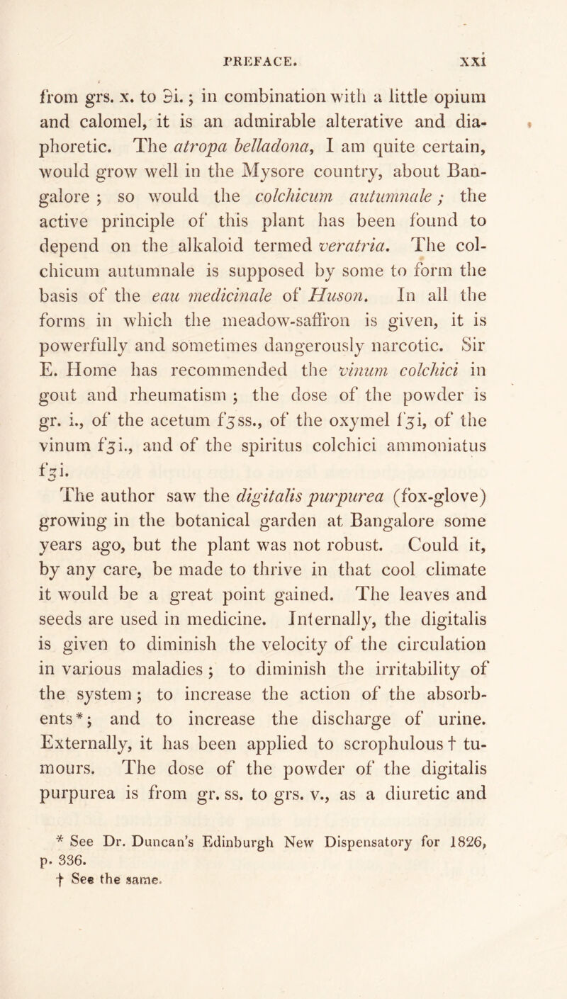 from grs. x. to Di.; in combination with a little opium and calomel,' it is an admirable alterative and dia- phoretic. The atropa belladona, I am quite certain, would grow well in the Mysore country, about Ban- galore ; so would the colchicum autumnale; the active principle of this plant has been found to depend on the alkaloid termed veratria. The col- chicum autumnale is supposed by some to form the basis of the eau medicinale of Huson. In ail the forms in which the meadow-saffron is given, it is powerfully and sometimes dangerously narcotic. Sir E. Home has recommended the vinum colchici in gout and rheumatism ; the dose of the powder is gr. i., of the acetum fjss., of the oxymel f5i, of the vinum f^i., and of the spiritus colchici ammoniatus f:^i. The author saw the digitalis purpurea (fox-glove) growing in the botanical garden at Bangalore some years ago, but the plant was not robust. Could it, by any care, be made to thrive in that cool climate it would be a great point gained. The leaves and seeds are used in medicine. Internally, the digitalis is given to diminish the velocity of the circulation in various maladies ; to diminish the irritability of the system ; to increase the action of the absorb- ents*; and to increase the discharge of urine. Externally, it has been applied to scrophulous t tu- mours. The dose of the powder of the digitalis purpurea is from gr. ss. to grs. v., as a diuretic and * See Dr. Duncan’s Edinburgh New Dispensatory for 1826, p. 336. f See the same.