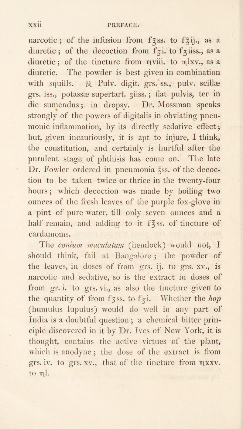 narcotic; of the infusion from f^ss. to f^ij., as a diuretic ; of the decoction from f^i. to f^iiss., as a diuretic; of the tincture from irtviii. to irtlxv., as a diuretic. The powder is best given in combination with squills. R Pulv. digit, grs. ss., pulv. scillse grs. iss., potassse supertart. 3iiss.; fiat pulvis, ter in die sumendus; in dropsy. Dr. Mossman speaks strongly of the powers of digitalis in obviating pneu- monic inflammation, by its directly sedative effect; but, given incautiously, it is apt to injure, I think, the constitution, and certainly is hurtful after the purulent stage of phthisis has come on. The late Dr. Fowler ordered in pneumonia §ss. of the decoc- tion to be taken twice or thrice in the twenty-four hours; which decoction was made by boiling two ounces of the fresh leaves of the purple fox-glove in a pint of pure water, till only seven ounces and a half remain, and adding to it f^ss. of tincture of cardamoms. The coniwn maculatum (hemlock) would not, I should think, fail at Bangalore ; the powder of the leaves, in doses of from grs. ij. to grs. xv., is narcotic and sedative, so is the extract in doses of from gr. i. to grs. vi., as also the tincture given to the quantity of from fjss. to 1(5 i. Whether the hop (humulus lupulus) would do well in any part of India is a doubtful question ; a chemical bitter prin- ciple discovered in it by Dr. Ives of New York, it is thought, contains the active virtues of the plant, which is anodyne ; the dose of the extract is from grs. iv. to grs. xv., that of the tincture from ni.xxv. to iril.
