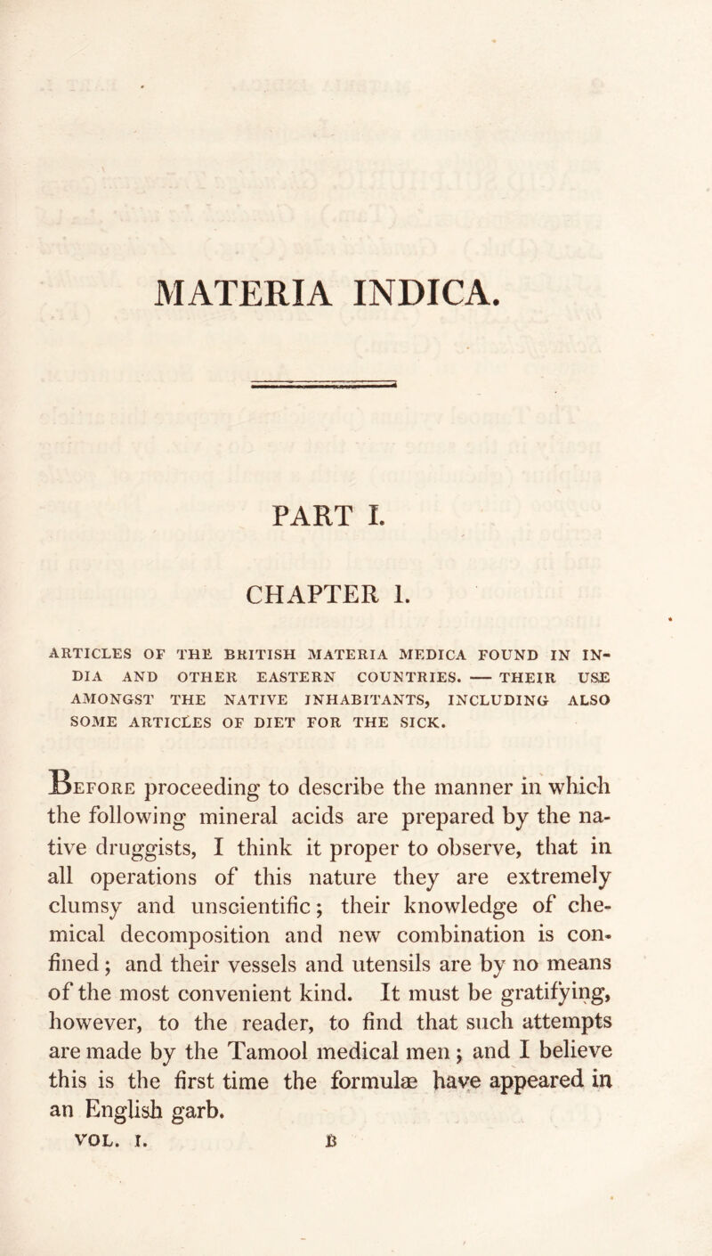 MATERIA INDICA. PART L CHAPTER 1. ARTICLES OF THE BRITISH MATERIA MEDICA FOUND IN IN- DIA AND OTHER EASTERN COUNTRIES. THEIR USE AMONGST THE NATIVE INHABITANTS, INCLUDING ALSO SOME ARTICLES OF DIET FOR THE SICK. Before proceeding to describe the manner in which the following mineral acids are prepared by the na- tive druggists, I think it proper to observe, that in all operations of this nature they are extremely clumsy and unscientific; their knowledge of che- mical decomposition and new combination is con- fined ; and their vessels and utensils are by no means of the most convenient kind. It must be gratifying, however, to the reader, to find that such attempts are made by the Tamool medical men ; and I believe this is the first time the formulm have appeared in an English garb.