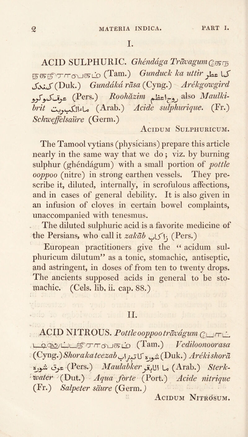 I. ACID SULPHURIC. GhenddgaTravagumQ^r^ g'HT^^'nrrrrv^ ^Trih.) GiiTiduch Jcd xittlvIcJ* JjsAJ' (Duk.) Gunddkd rasa (Cyng.) Arekgowgird y/ySjij.s. (Pers.) Roohdzim Maulki- hrit CKj^L^SilU{^ (Arab.) Acide sidpkurique, (Fr.) Schweffelsaure (Germ.) Acidum Sulphuricum. The Tamool vytians (physicians) prepare this article nearly in the same way that we do; viz. by burning sulphur (ghendagum) with a small portion of pottle ooppoo (nitre) in strong earthen vessels. They pre- scribe itj diluted, internally, in scrofulous affections, and in cases of general debility. It is also given in an infusion of cloves in certain bowel complaints, unaccompanied with tenesmus. The diluted sulphuric acid is a favorite medicine of the Persians, who call it zakdh (Pers.) European practitioners give the “ acidum sul- phuricum dilutum’^ as a tonic, stomachic, antiseptic, and astringent, in doses of from ten to twenty drops. The ancients supposed acids in general to be sto- machic. (Cels, lib, ii. cap. 88.) . . IL ^ ACID NITROUS. Fottleooppoo trdvdgum gLjrrLi ,1 ^(:^LL(_,^O“rr(5\j05rLD (Tam.) Vediloonoorasa (Cyng,)Shorakateezab^^^(Duk.) Arekishora (Pers.) Maulahkeru (Arab.) Sterk- -water (C)\xi,) Aqua forte- (Vort,) Acide nitrique (Fr.) Salpeter sdure (Germ,) Acidum Nitrosum.