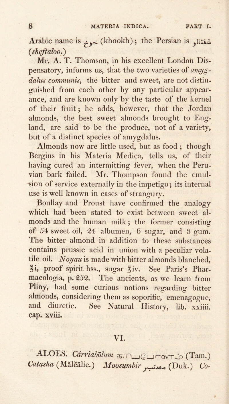 Arabic name is (khookh); the Persian is (^sJieftaloo*') Mr. A. T. Thomson, in his excellent London Dis- pensatory, informs us, that the two varieties of amyg- dalus communis^ the bitter and sweet, are not distin- guished from each other by any particular appear- ance, and are known only by the taste of the kernel of their fruit; he adds, however, that the Jordan almonds, the best sweet almonds brought to Eng- land, are said to be the produce, not of a variety, but of a distinct species of amygdalus. Almonds now are little used, but as food ; though Bergius in his Materia Medica, tells us, of their having cured an intermitting fever, when the Peru- vian bark failed. Mr. Thompson found the emul- sion of service externally in the impetigo; its internal use is well known in cases of strangury. Boullay and Proust have confirmed the analogy which had been stated to exist between sweet al- monds and the human milk; the former consisting of 54 sweet oil, 24 albumen, 6 sugar, and 3 gum. The bitter almond in addition to these substances contains prussic acid in union with a peculiar vola- tile oil. Noyau is made with bitter almonds blanched, Ji, proof spirit hss., sugar ^iv. See Paris’s Phar- macologia, p. 252. The ancients, as we learn from Pliny, had some curious notions regarding bitter almonds, considering them as soporific, emenagogue, and diuretic. See Natural History, lib. xxiiii. cap. xviii. VI. ALOES. Cdrriabolum wrr^LugLjrrav-rLX) (Tam.) Catasha (Malealie.) Moosumhir (Duk.) Co-
