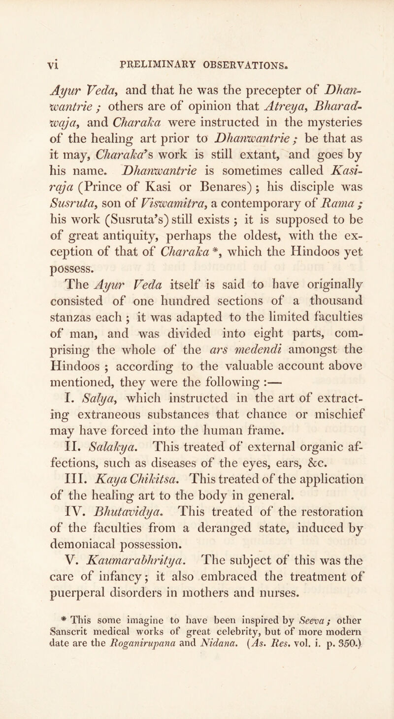 A^ur Veda, and that he was the precepter of Dhm-- wantrie ; others are of opinion that Atreya, Bharad^ wqja, and Cliaralm were instructed in the mysteries of the healing art prior to Dhanwantrie ; be that as it may, CharaJco^^ work is still extant, and goes by his name. Dhanwantrie is sometimes called Kasi- raja (Prince of Kasi or Benares) \ his disciple was Susruta, son of Viswamitra, a contemporary of Rama / his work (Susruta’s) still exists ; it is supposed to be of great antiquity, perhaps the oldest, with the ex- ception of that of Charaha *, which the Hindoos yet possess. The Ayur Veda itself is said to have originally consisted of one hundred sections of a thousand stanzas each ; it was adapted to the limited faculties of man, and was divided into eight parts, com- prising the whole of the ars medendi amongst the Hindoos ; according to the valuable account above mentioned, they were the following :— I. Salya, which instructed in the art of extract- ing extraneous substances that chance or mischief may have forced into the human frame. II. Salakya. This treated of external organic af- fections, such as diseases of the eyes, ears, &c. III. Kay a Chihitsa. This treated of the application of the healing art to the body in general. IV. Bhutavidya. This treated of the restoration of the faculties from a deranged state, induced by demoniacal possession. V. Kaumarahhritya. The subject of this was the care of infancy; it also embraced the treatment of puerperal disorders in mothers and nurses. * This some imagine to have been inspired by Seeva; other Sanscrit medical works of great celebrity, but of more modern date are the Roganirupana and Nidana. (As. Res. vol. i. p. 350.)