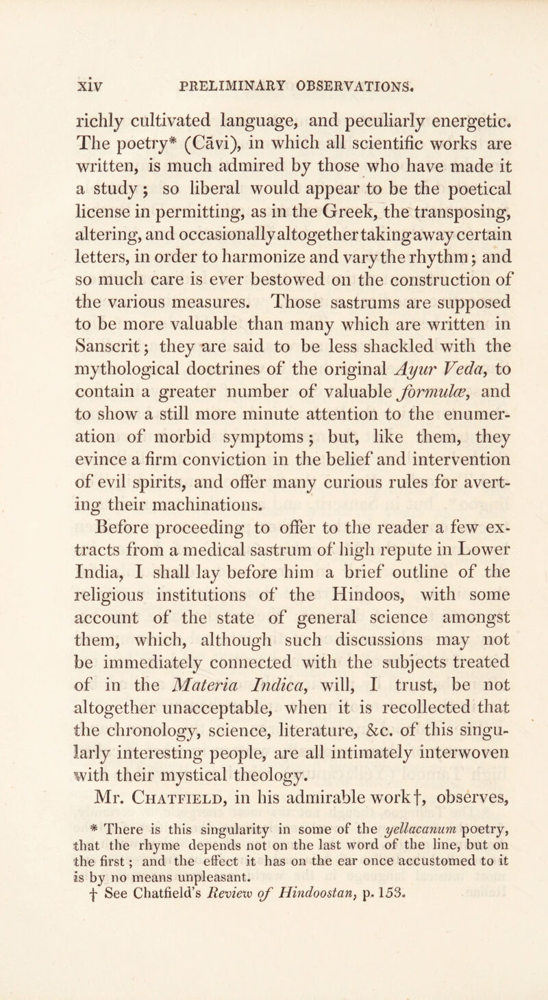 richly cultivated language, and peculiarly energetic. The poetry* (Cavi), in which all scientific works are written, is much admired by those who have made it a study ; so liberal would appear to be the poetical license in permitting, as in the Greek, the transposing, altering, and occasionally altogether taking away certain letters, in order to harmonize and vary the rhythm; and so much care is ever bestowed on the construction of the various measures. Those sastrums are supposed to be more valuable than many which are written in Sanscrit j they are said to be less shackled with the mythological doctrines of the original A^ur Veda, to contain a greater number of valuable formulce, and to show a still more minute attention to the enumer- ation of morbid symptoms; but, like them, they evince a firm conviction in the belief and intervention of evil spirits, and offer many curious rules for avert- ing their machinations. Before proceeding to offer to the reader a few ex- tracts from a medical sastrum of high repute in Lower India, I shall lay before him a brief outline of the religious institutions of the Hindoos, with some account of the state of general science amongst them, which, although such discussions may not be immediately connected with the subjects treated of in the Materia Indica, will, I trust, be not altogether unacceptable, when it is recollected that the chronology, science, literature, &c. of this singu- larly interesting people, are all intimately interwoven with their mystical theology. Mr. Chatfield, in his admirable work f, observes, * There is this singularity in some of the yellacanum poetry, that the rhyme depends not on the last word of the line, but on the first; and the eflPect it has on the ear once accustomed to it as by no means unpleasant. f See Chatfield’s Revie'w of Hindoostan, p. 153.