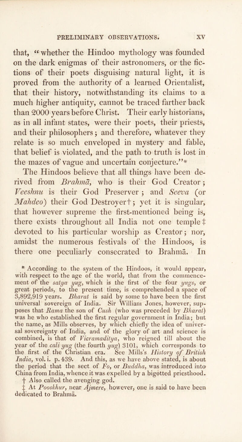 that, whether the Hindoo mythology was founded on the dark enigmas of their astronomers, or the fic- tions of their poets disguising natural light, it is proved from the authority of a learned Orientalist, that their history, notwithstanding its claims to a much higher antiquity, cannot be traced farther back than 2000 years before Christ. Their early historians, as in all infant states, were their poets, their priests, and their philosophers; and therefore, whatever they relate is so much enveloped in mystery and fable, that belief is violated, and the path to truth is lost in the mazes of vague and uncertain conjecture.’^* The Hindoos believe that all things have been de- rived from Brahma^ who is their God Creator; VeesJmu is their God Preserver 5 and See^a (or Mahdeo) their God Destroy ert; yet it is singular, that however supreme the first-mentioned being is, there exists throughout all India not one templet devoted to his particular worship as Creator; nor, amidst the numerous festivals of the Hindoos, is there one peculiarly consecrated to Brahma. In ^ According to the system of the Hindoos, it would appear, with respect to the age of the world, that from the commence- ment of the satya yug, which is the first of the four yiigs, or great periods, to the present time, is comprehended a space of 3,892,919 years. Bharat is said by some to have been the first universal sovereign of India. Sir William Jones, however, sup- poses that Rama the son of Cush (who was preceded by Bharat) was he who established the first regular government in India; but the name, as Mills observes, by which chiefly the idea of univer- sal sovereignty of India, and of the glory of art and science is combined, is that of Vicramadityay who reigned till about the year of the cali yug (the fourth yug) 3101, which corresponds to the first of the Christian era. See Mills’s Histoiy q^f British Induif vol. i. p. 439. And this, as we have above stated, is about the period that the sect of Foy or Buddha, was introduced into> China from India, whence it was expelled by a bigotted priesthood. f Also called the avenging god. j At Pooskhur, near Ajmere, however, one is said to have been dedicated to Brahma.