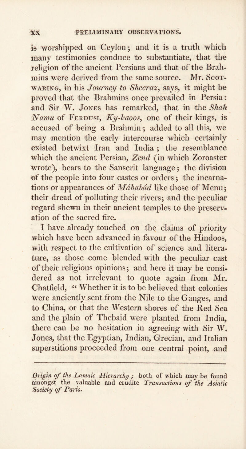 is worshipped on Ceylon; and it is a truth which many testimonies conduce to substantiate, that the religion of the ancient Persians and that of the Brah- mins were derived from the same source. Mr. Scot- waring, in his Journey to Sheeraz, says, it might be proved that the Brahmins once prevailed in Persia: and Sir W. Jones has remarked, that in the Shah Namu of Ferdusi, KyJmooSy one of their kings, is accused of being a Brahmin; added to all this, we may mention the early intercourse which certainly existed betwixt Iran and India ; the resemblance which the ancient Persian, Zend (in which Zoroaster wrote), bears to the Sanscrit language; the division of the people into four castes or orders; the incarna- tions or appearances of Mdhahdd like those of Menu; their dread of polluting their rivers; and the peculiar regard shewn in their ancient temples to the preserv- ation of the sacred fire. I have already touched on the claims of priority which have been advanced in favour of the Hindoos, with respect to the cultivation of science and litera- ture, as those come blended with the peculiar cast of their religious opinions; and here it may be consi- dered as not irrelevant to quote again from Mr. Chatfield, “ Whether it is to be believed that colonies were anciently sent from the Nile to the Ganges, and to China, or that the Western shores of the Red Sea and the plain of Thebaid were planted from India, there can be no hesitation in agreeing with Sir W. Jones, that the Egyptian, Indian, Grecian, and Italian superstitions proceeded from one central point, and Origin of the Lamaic Hierarchy ; both of which may be found amongst the valuable and erudite Transactions of the Asiatic Society of Paris*