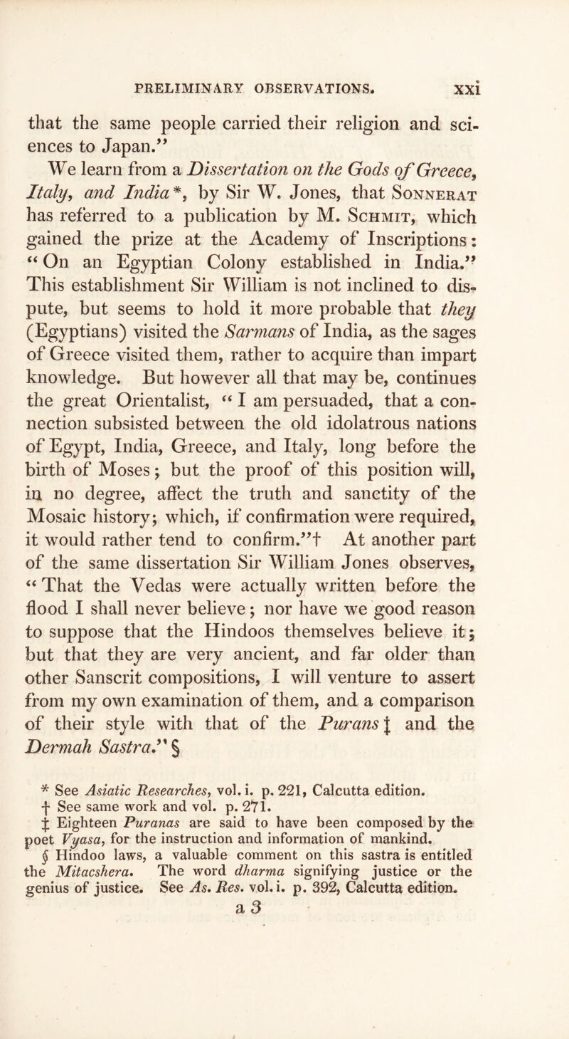 that the same people carried their religion and sci- ences to Japan.” We learn from a Dissertation on the Gods of Greece, Italy, and India *, by Sir W. Jones, that Sonnerat has referred to a publication by M. Schmit, which gained the prize at the Academy of Inscriptions: ‘‘ On an Egyptian Colony established in India.” This establishment Sir William is not inclined to dis- pute, but seems to hold it more probable that they (Egyptians) visited the Sarmans of India, as the sages of Greece visited them, rather to acquire than impart knowledge. But however all that may be, continues the great Orientalist, ‘‘ I am persuaded, that a con- nection subsisted between the old idolatrous nations of Egypt, India, Greece, and Italy, long before the birth of Moses j but the proof of this position will, in no degree, affect the truth and sanctity of the Mosaic history; which, if confirmation were required, it would rather tend to confirm.”! At another part of the same dissertation Sir William Jones observes, ‘‘ That the Vedas were actually written before the flood I shall never believe; nor have we good reason to suppose that the Hindoos themselves believe it; but that they are very ancient, and far older than other Sanscrit compositions, I will venture to assert from my own examination of them, and a comparison of their style with that of the Purans\ and the Dermah SastraP § * See Asiatic Researches^ vol.i. p. 221, Calcutta edition. See same work and vol. p. 271. j Eighteen Puranas are said to have been composed by the poet Vyasa, for the instruction and information of mankind. J Hindoo laws, a valuable comment on this sastra is entitled the Mitacshera. The word dharma signifying justice or the genius of justice. See As* Res. vol.i. p. 392, Calcutta edition. a 8