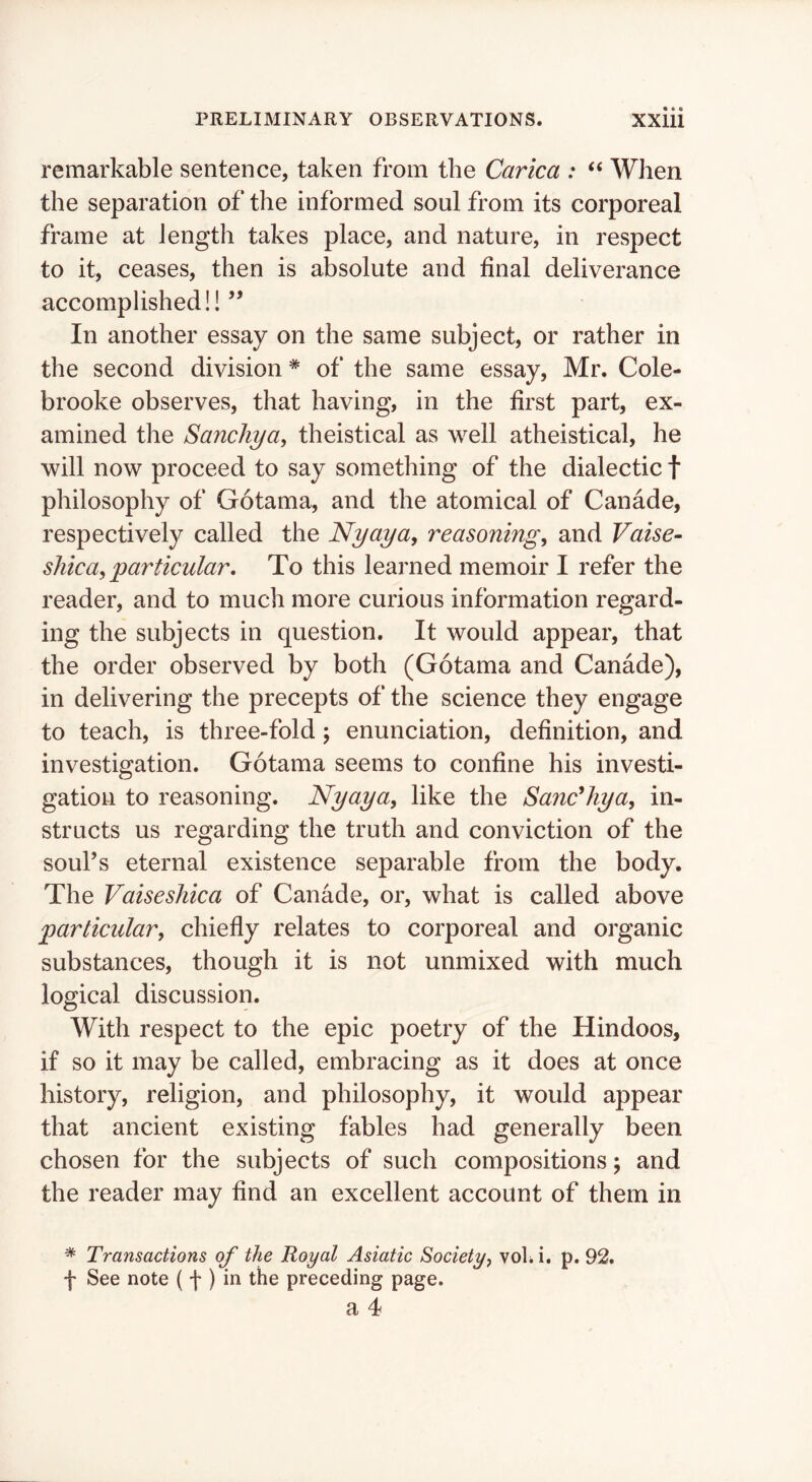 remarkable sentence, taken from the Carica : ‘‘ When the separation of the informed soul from its corporeal frame at length takes place, and nature, in respect to it, ceases, then is absolute and final deliverance accomplished!! ’’ In another essay on the same subject, or rather in the second division * of the same essay, Mr. Cole- brooke observes, that having, in the first part, ex- amined the Sanchya, theistical as well atheistical, he will now proceed to say something of the dialectic f philosophy of Gotama, and the atomical of Canade, respectively called the Nyaya, reasonings and Vaise- silicas‘particular. To this learned memoir I refer the reader, and to much more curious information regard- ing the subjects in question. It would appear, that the order observed by both (Gotama and Canade), in delivering the precepts of the science they engage to teach, is three-fold; enunciation, definition, and investigation. Gotama seems to confine his investi- gation to reasoning. Nyaya, like the Sanc^hya, in- structs us regarding the truth and conviction of the soul’s eternal existence separable from the body. The Vaiseshica of Canade, or, what is called above particulars chiefly relates to corporeal and organic substances, though it is not unmixed with much logical discussion. With respect to the epic poetry of the Hindoos, if so it may be called, embracing as it does at once history, religion, and philosophy, it would appear that ancient existing fables had generally been chosen for the subjects of such compositions \ and the reader may find an excellent account of them in * Transactions of the Royal Asiatic Society^ voU i. p. 92. f See note ( f ) preceding page.