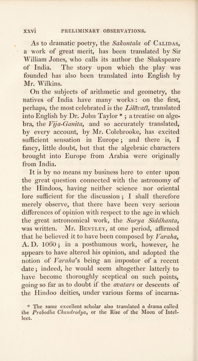 As to dramatic poetry, the Sakontala of Calidas, a work of great merit, has been translated by Sir William Jones, who calls its author the Shakspeare of India. The story upon which the play was founded has also been translated into English by Mr. Wilkins. On the subjects of arithmetic and geometry, the natives of India have many works : on the first, perhaps, the most celebrated is the Lildvatiy translated into English by Dr. John Taylor * ; a treatise on alge- bra, the Vija-Ganita, and so accurately translated, by every account, by Mr. Colebrooke, has excited sufficient sensation in Europe; and there is, I fancy, little doubt, but that the algebraic characters brought into Europe from Arabia were originally from India. It is by no means my business here to enter upon the great question connected with the astronomy of the Hindoos, having neither science nor oriental lore sufficient for the discussion ; I shall therefore merely observe, that there have been very serious differences of opinion with respect to the age in which the great astronomical work, the Surya Siddhanta^ was written. Mr. Bentley, at one period, affirmed that he believed it to have been composed by Varaha, A. D. 1060 5 in a posthumous work, however, he appears to have altered his opinion, and adopted the notion of Varaha^^ being an impostor of a recent date \ indeed, he would seem altogether latterly to have become thoroughly sceptical on such points, going so far as to doubt if the avatars or descents of the Hindoo deities, under various forms of incarna- * The same excellent scholar also translated a drama called the Prabodha Chandrodya^ or the Rise of the Moon of Intel- lect.