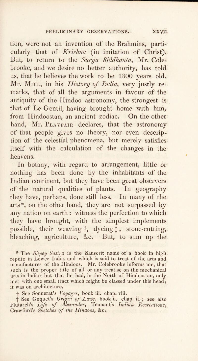 tion, were not an invention of the Brahmins, parti- cularly that of Krishna (in imitation of Christ). But, to return to the Surya Siddhanta, Mr. Cole- brooke, and we desire no better authority, has told us, that he believes the work to be 1300 years old. Mr. Mill, in his History of India, very justly re- marks, that of all the arguments in favour of the antiquity of the Hindoo astronomy, the strongest is that of Le Gentil, having brought home with him, from Hindoostan, an ancient zodiac. On the other hand, Mr. Playfair declares, that the astronomy of that people gives no theory, nor even descrip- tion of the celestial phenomena, but merely satisfies itself with the calculation of the changes in the heavens. In botany, with regard to arrangement, little or nothing has been done by the inhabitants of the Indian continent, but they have been great observers of the natural qualities of plants. In geography they have, perhaps, done still less. In many of the arts*, on the other hand, they are not surpassed by any nation on earth : witness the perfection to which they have brought, with the simplest implements possible, their weaving t, dyeing |, stone-cutting, bleaching, agriculture, &c. But, to sum up the * The Silpey Sastra is the Sanscrit name of a book in high repute in Lower India, and which is said to treat of the arts and manufactures of the Hindoos. Mr. Colebrooke informs me, that such is the proper title of all or any treatise on the mechanical arts in India; but that he had, in the North of Hindoostan, only met with one small tract which might be classed under this head; it was on architecture. f See Sonnerat’s Voyages, book iii. chap. viii. See Goquet’s Origin of Laws, book ii. chap. ii.; see also Plutarch’s Lfe of Alexander, Tennant’s Indian Recreations, Crawfurd’s Sketches of the Hindoos, &c*