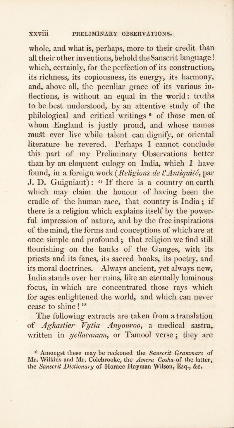 whole, and what is, perhaps, more to their credit than all their other inventions, behold the Sanscrit language! which, certainly, for the perfection of its construction, its richness, its copiousness, its energy, its harmony, and, above all, the peculiar grace of its various in- flections, is without an equal in the world: truths to be best understood, by an attentive study of the philological and critical writings * of those men of whom England is justly proud, and whose names must ever live while talent can dignify, or oriental literature be revered. Perhaps I cannot conclude this part of my Preliminary Observations better than by an eloquent eulogy on India, which I have found, in a foreign work (^Religions de HAntiquitSy par J. D. Guigniaut): ‘‘ If there is a country on earth which may claim the honour of having been the cradle of the human race, that country is India; if there is a religion which explains itself by the power- ful impression of nature, and by the free inspirations of the mind, the forms and conceptions of which are at once simple and profound ; that religion we find still flourishing on the banks of the Ganges, with its priests and its fanes, its sacred books, its poetry, and its moral doctrines. Always ancient, yet always new, India stands over her ruins, like an eternally luminous focus, in which are concentrated those rays which for ages enlightened the world, and which can never cease to shine ! The following extracts are taken from a translation of Aghastler Vytia Anyouroo, a medical sastra, written in yellacanum, or Tamool verse; they are * Amongst these may be reckoned the Sanscrit Grammars of Mr. Wilkins and Mr. Colebrooke, the Amera Cosha of the latter, the Sanscrit Dictionary of Horace Hayman Wilson, Esq., &c.