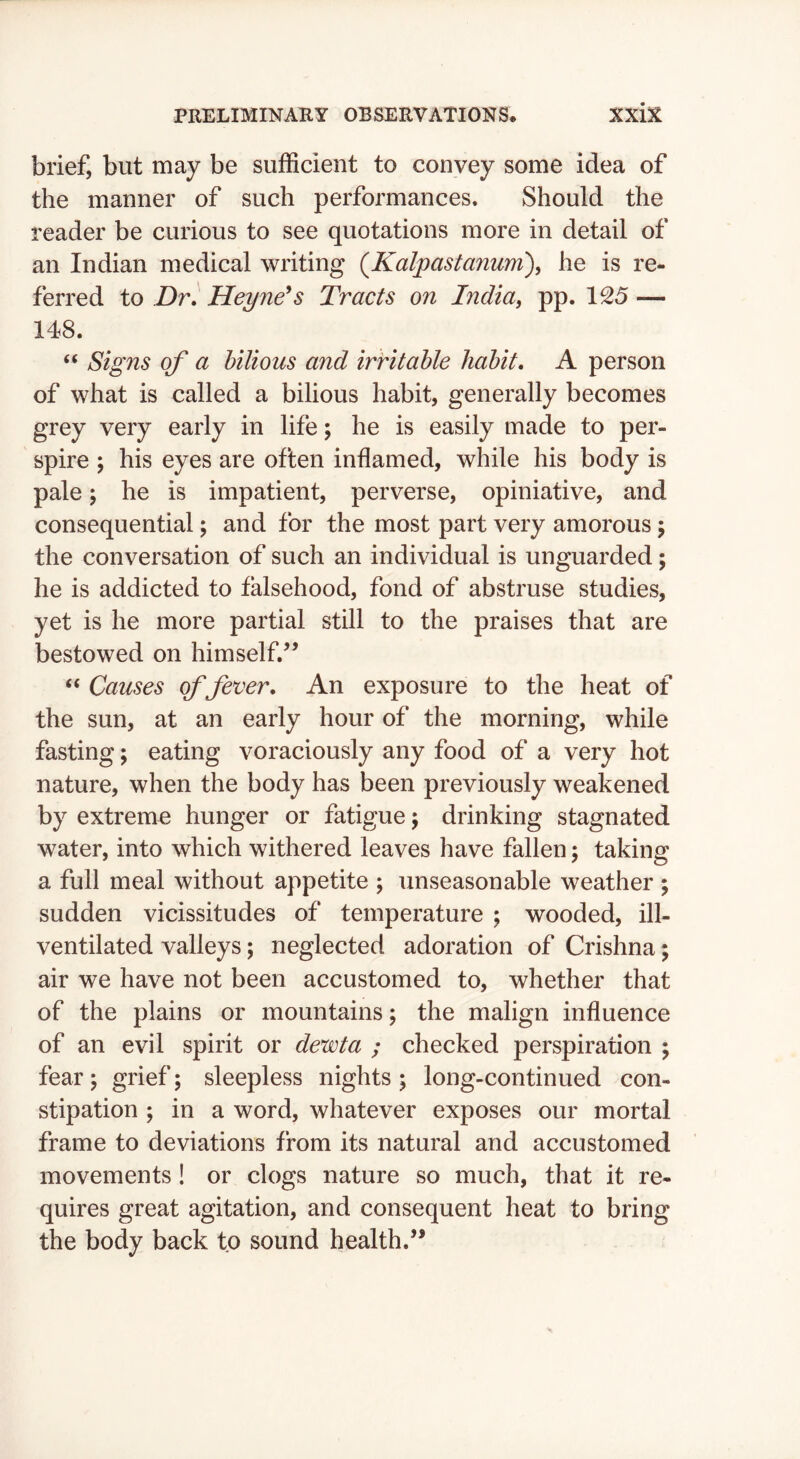brief, but may be sufficient to convey some idea of the manner of such performances. Should the reader be curious to see quotations more in detail of an Indian medical writing {Kaljpastanum\ he is re- ferred to Dr. Hey Tie's Tracts on India^ pp. 1S5 — 148. “ Signs of a bilious and irritable habit. A person of what is called a bilious habit, generally becomes grey very early in life; he is easily made to per- spire 5 his eyes are often inflamed, while his body is pale; he is impatient, perverse, opiniative, and consequential; and for the most part very amorous j the conversation of such an individual is unguarded; he is addicted to falsehood, fond of abstruse studies, yet is he more partial still to the praises that are bestowed on himself.” “ Causes of fever. An exposure to the heat of the sun, at an early hour of the morning, while fasting; eating voraciously any food of a very hot nature, when the body has been previously weakened by extreme hunger or fatigue j drinking stagnated water, into which withered leaves have fallen; taking a full meal without appetite ; unseasonable weather ; sudden vicissitudes of temperature ; wooded, ill- ventilated valleys; neglected adoration of Crishna; air we have not been accustomed to, whether that of the plains or mountains; the malign influence of an evil spirit or devota ; checked perspiration ; fear \ grief; sleepless nights ; long-continued con- stipation ; in a word, whatever exposes our mortal frame to deviations from its natural and accustomed movements! or clogs nature so much, that it re- quires great agitation, and consequent heat to bring the body back to sound health.”