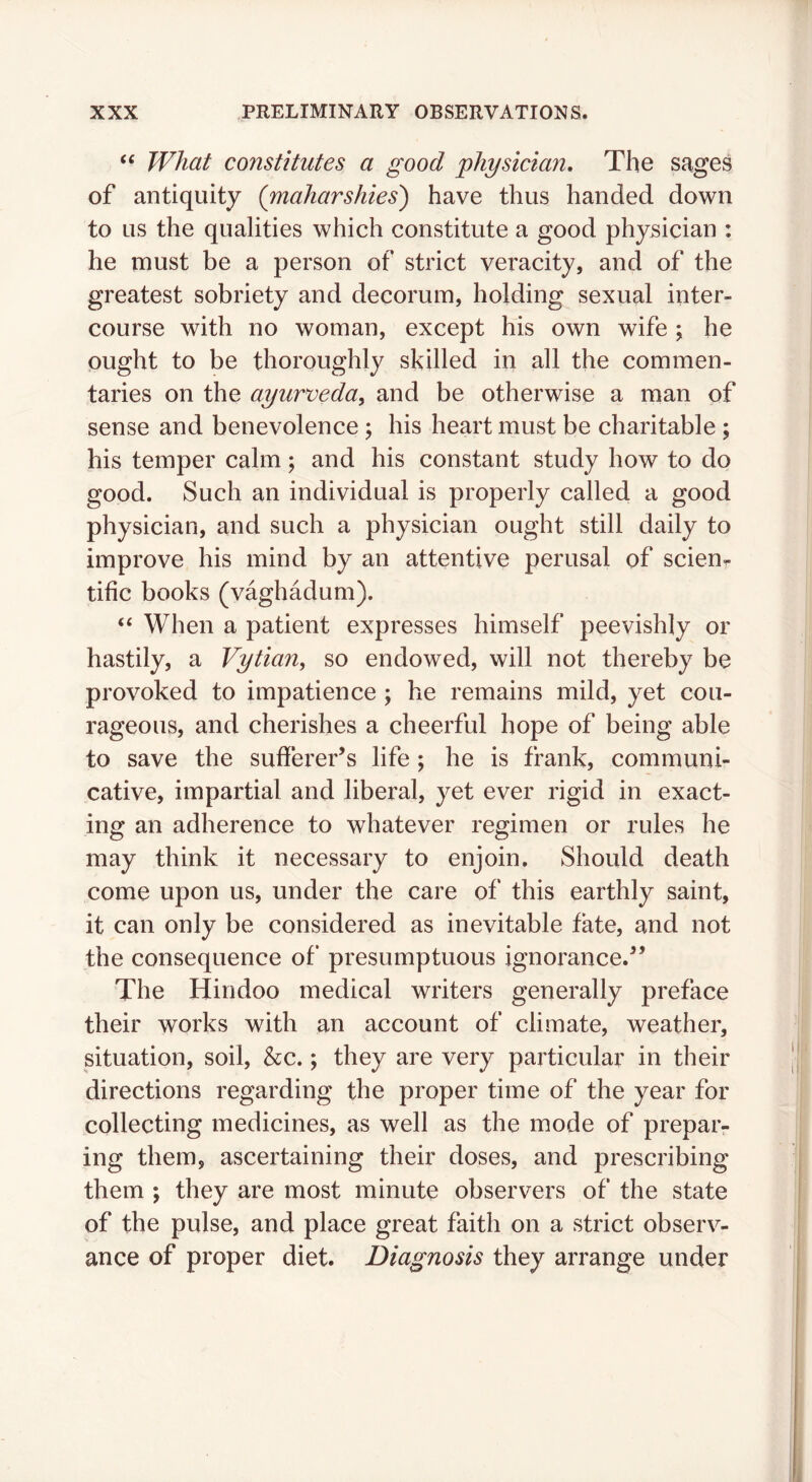 What constitutes a good ^physician. The sages of antiquity (maharshies') have thus handed down to us the qualities which constitute a good physician : he must be a person of strict veracity, and of the greatest sobriety and decorum, holding sexual inter- course with no woman, except his own wife ; he ought to be thoroughly skilled in all the commen- taries on the ayurveda^ and be otherwise a man of sense and benevolence j his heart must be charitable ; his temper calm; and his constant study how to do good. Such an individual is properly called a good physician, and such a physician ought still daily to improve his mind by an attentive perusal of scien^ tific books (vaghadum). “ When a patient expresses himself peevishly or hastily, a Vytian, so endowed, will not thereby be provoked to impatience ; he remains mild, yet cou- rageous, and cherishes a cheerful hope of being able to save the sufferer’s life; he is frank, communi- cative, impartial and liberal, yet ever rigid in exact- ing an adherence to whatever regimen or rules he may think it necessary to enjoin. Should death come upon us, under the care of this earthly saint, it can only be considered as inevitable fate, and not the consequence of presumptuous ignorance.” The Hindoo medical writers generally preface their works with an account of climate, weather, situation, soil, &c.; they are very particular in their directions regarding the proper time of the year for collecting medicines, as well as the mode of prepar- ing them, ascertaining their doses, and prescribing them ; they are most minute observers of the state of the pulse, and place great faith on a strict observ- ance of proper diet. Diagnosis they arrange under