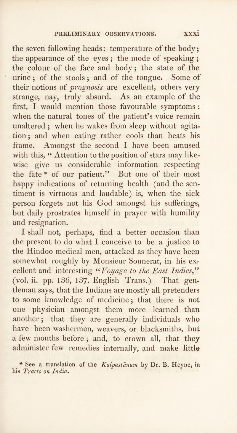 the seven following heads: temperature of the body; the appearance of the eyes ; the mode of speaking ; the colour of the face and body; the state of the urine ; of the stools ; and of the tongue. Some of their notions of prognosis are excellent, others very strange, nay, truly absurd. As an example of the first, I would mention those favourable symptoms : when the natural tones of the patient’s voice remain unaltered ; when he wakes from sleep without agita- tion ; and when eating rather cools than heats his frame. Amongst the second I have been amused with this, Attention to the position of stars may like- wise give us considerable information respecting the fate ^ of our patient.” But one of their most happy indications of returning health (and the sen- timent is virtuous and laudable) is, when the sick person forgets not his God amongst his sufferings, but daily prostrates himself in prayer with humility and resignation. I shall not, perhaps, find a better occasion than the present to do what I conceive to be a justice to the Hindoo medical men, attacked as they have been somewhat roughly by Monsieur Sonnerat, in his ex- cellent and interesting ‘‘ Voyage to the East Indies,'^ (vol. ii. pp. 136, 137. English Trans.) That gen- tleman says, that the Indians are mostly all pretenders to some knowledge of medicine; that there is not one physician amongst them more learned than another; that they are generally individuals who have been washermen, weavers, or blacksmiths, but a few months before ; and, to crown all, that they administer few remedies internally, and make little * See a translation of the Kalpasianum by Dr. B. Heyne, in his Tracts on India,