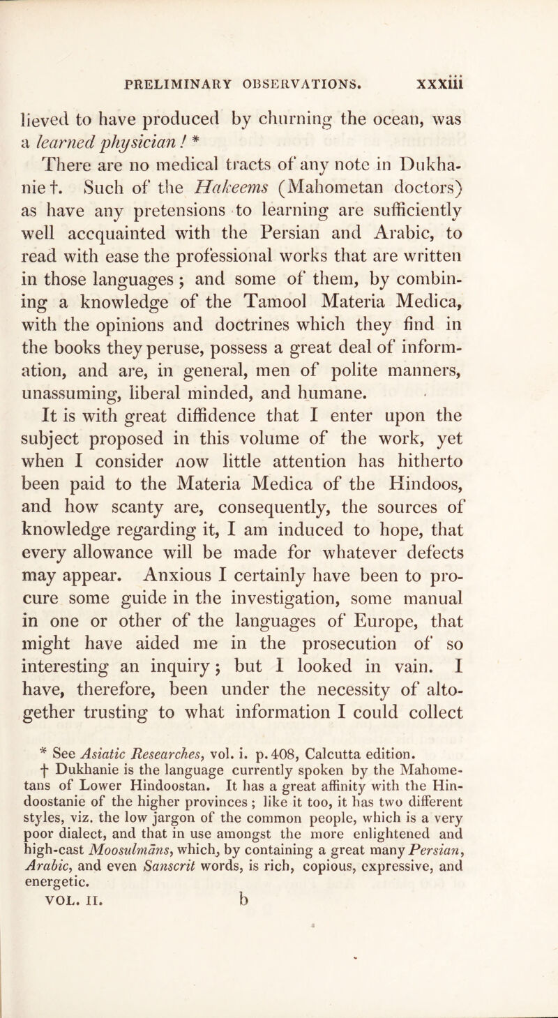 lieved to have produced by churning the ocean, was a learned physician ! * There are no medical tracts of any note in Dukha- niet. Such of the Hakeems (Mahometan doctors) as have any pretensions to learning are sufficiently well accquainted with the Persian and Arabic, to read with ease the professional works that are written in those languages ; and some of them, by combin- ing a knowledge of the Tamool Materia Medica, with the opinions and doctrines which they find in the books they peruse, possess a great deal of inform- ation, and are, in general, men of polite manners, unassuming, liberal minded, and humane. It is with great diffidence that I enter upon the subject proposed in this volume of the work, yet when I consider now little attention has hitherto been paid to the Materia Medica of the Hindoos, and how scanty are, consequently, the sources of knowledge regarding it, I am induced to hope, that every allowance will be made for whatever defects may appear. Anxious I certainly have been to pro- cure some guide in the investigation, some manual in one or other of the languages of Europe, that might have aided me in the prosecution of so interesting an inquiry; but 1 looked in vain. I have, therefore, been under the necessity of alto- gether trusting to what information I could collect ^ See Asiatic Researches^ vol. i. p.408, Calcutta edition. f Dukhanie is the language currently spoken by the Mahome- tans of Lower Hindoostan. It has a great affinity with the Hin- doostanie of the higher provinces ; like it too, it has two different styles, viz. the low jargon of the common people, which is a very poor dialect, and that in use amongst the more enlightened and high-cast Moosulmansy whichj by containing a great many Persian, Arabic, and even Sanscrit words, is rich, copious, expressive, and energetic. VOL. II. b