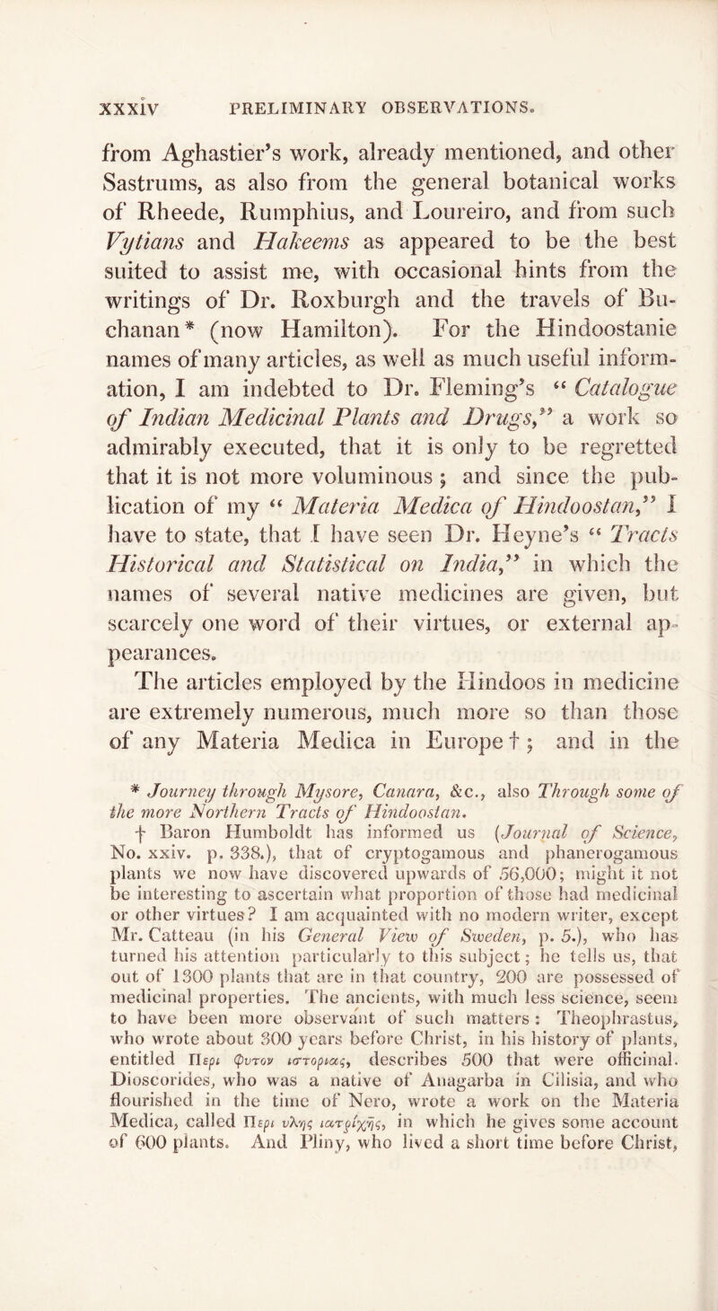 from Aghastier’s work, already mentioned, and other Sastrums, as also from the general botanical works of Rheede, Rumphius, and Loureiro, and from such Vytians and Hakeems as appeared to be the best suited to assist me, with occasional hints from the writings of Dr. Roxburgh and the travels of Bu- chanan* (now Hamilton). For the Hindoostanie names of many articles, as well as much useful inform- ation, I am indebted to Dr. Fleming's ‘‘ Catalogue of Indian Medicinal Plants and Drugsf a work so admirably executed, that it is only to be regretted that it is not more voluminous ; and since the pub- lication of my Materia Medica of Hindoostanf I have to state, that I have seen Dr. Heyne’s Tracts Historical and Statistical on Indiaf in which the names of several native medicines are given, but scarcely one word of their virtues, or external ap- pearances. The articles employed by the Hindoos in medicine are extremely numerous, much more so than those of any Materia Medica in Europe t \ and in the * Journey through Mysore, Cannra, &c., also Through some og the more Northern Tracts of Hmdoostan. f Baron Humboldt has informed us {Journal of Science, No. xxiv. p. 338.), that of cryptogamous and phanerogamous plants we now have discovered upwards of 56,000; might it not be interesting to ascertain what proportion of those had medicinal or other virtues? I am acquainted with no modern writer, except Mr. Catteau (in his General Vieiv of Sweden, p. 5.), who has turned his attention particularly to this subject; he tells us, that out of 1300 plants that are in that country, 200 are possessed of medicinal properties. The ancients, with much less science, seem to have been more observant of such matters : Theophrastus, who wrote about 300 years before Christ, in his history of plants, entitled Uepi (pvTov icrroptag, describes 500 that were officinal. Dioscorides, who was a native of Anagarba in Cilisia, and who flourished in the time of Nero, wrote a work on the Materia Medica, called Uspt uXtj? in which he gives some account of 600 plants. And Pliny, who lived a short time before Christ,