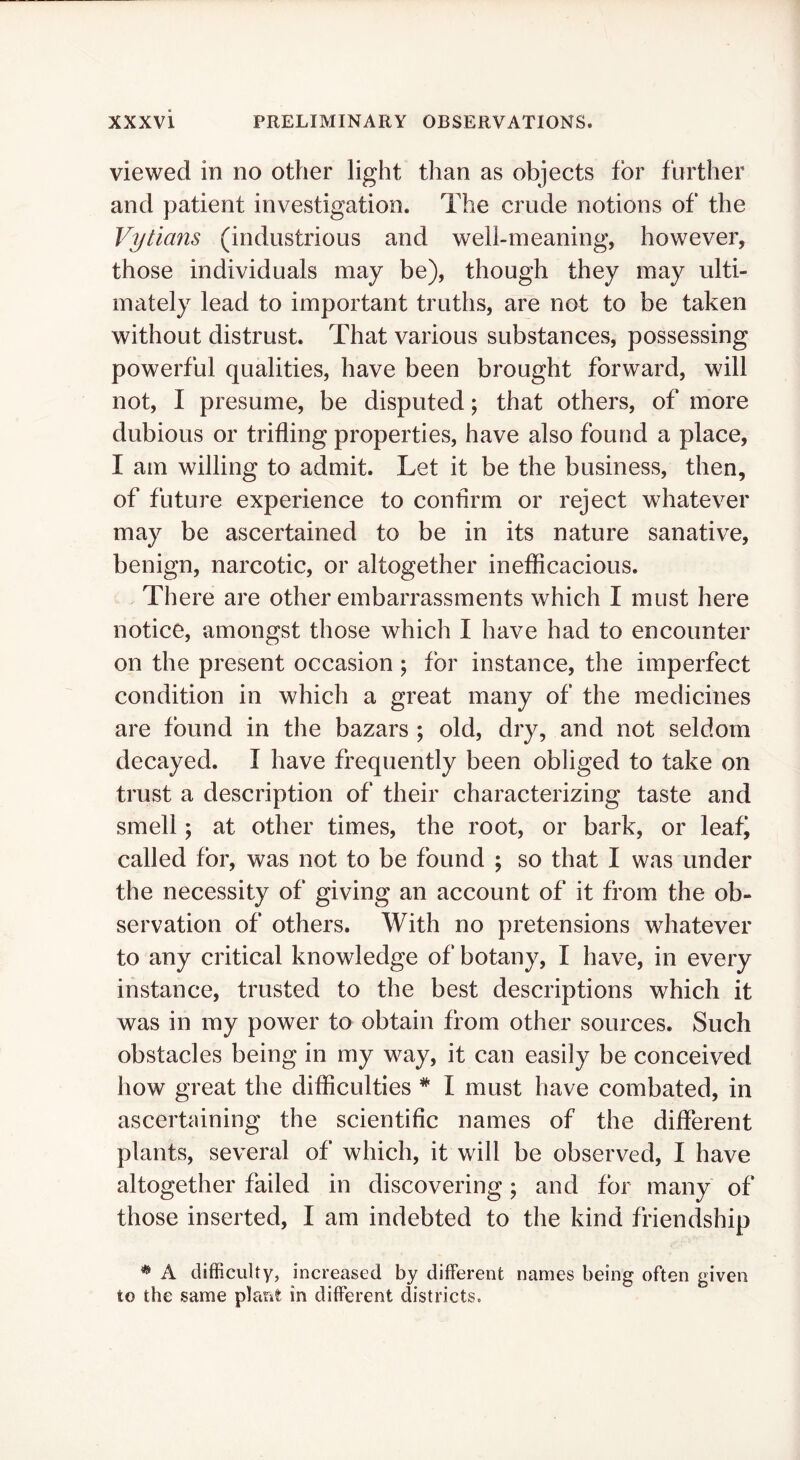 viewed in no other light than as objects for further and patient investigation. The crude notions of the Vytians (industrious and well-meaning, however, those individuals may be), though they may ulti- mately lead to important truths, are not to be taken without distrust. That various substances, possessing powerful qualities, have been brought forward, will not, I presume, be disputed; that others, of more dubious or trifling properties, have also found a place, I am willing to admit. Let it be the business, then, of future experience to confirm or reject whatever may be ascertained to be in its nature sanative, benign, narcotic, or altogether ineflicacious. There are other embarrassments which I must here notice, amongst those which I have had to encounter on the present occasion ; for instance, the imperfect condition in which a great many of the medicines are found in the bazars ; old, diy, and not seldom decayed. I have frequently been obliged to take on trust a description of their characterizing taste and smell j at other times, the root, or bark, or leafi called for, was not to be found ; so that I was under the necessity of giving an account of it from the ob- servation of others. With no pretensions whatever to any critical knowledge of botany, I have, in every instance, trusted to the best descriptions which it was in my power to obtain from other sources. Such obstacles being in my way, it can easily be conceived how great the difficulties * I must have combated, in ascertaining the scientific names of the different plants, several of which, it will be observed, I have altogether failed in discovering; and for many of those inserted, I am indebted to the kind friendship * A difficulty, increased by different names being often given to the same plant in different districts.