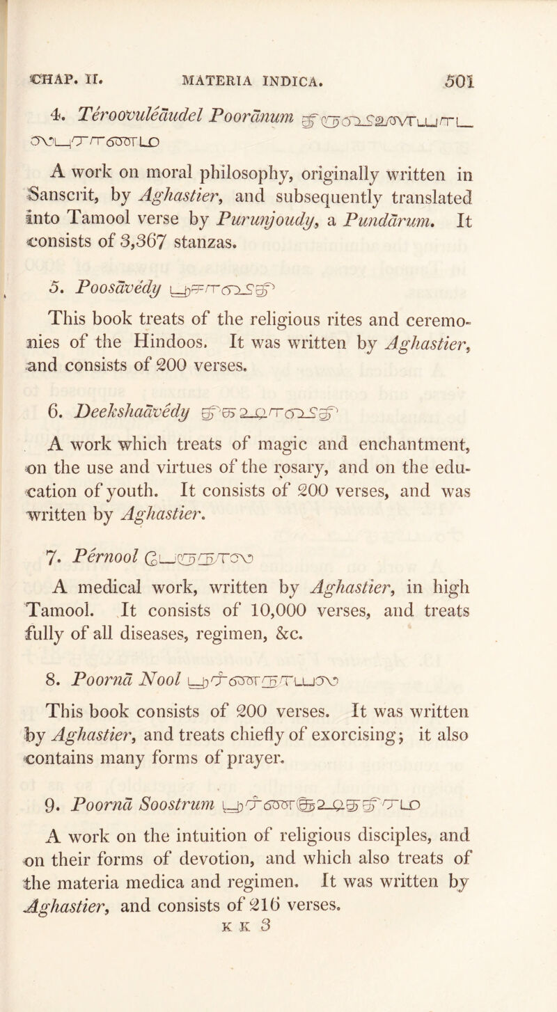 4. Teroo^uledudel Poordnum av>MOrr(5:OTLD A work on moral philosophy, originally written in Sanscrit, by Aghastier, and subsequently translated into Tamool verse by Pururijoudy^ a Punddrum* It consists of 3,367 stanzas. 5. Poosdvedy \^^rT(T:LS^ This book treats of the religious rites and ceremo- nies of the Hindoos. It was written by Aghastier^ and consists of 200 verses. 6. Beekshadvedy A work which treats of magic and enchantment, on the use and virtues of the rosary, and on the edu- cation of youth. It consists of 200 verses, and was written by Aghastier, 7. Pernool A medical work, written by Aghastier, in high Tamool. Jt consists of 10,000 verses, and treats fully of all diseases, regimen, &c. 8. Poornd Nool This book consists of 200 verses. It was written by Aghastier^ and treats chiefly of exorcising; it also contains many forms of prayer. 9. Poornd Soostrum A work on the intuition of religious disciples, and on their forms of devotion, and which also treats of the materia medica and regimen. It was written by Aghastier^ and consists of 216 verses. K K 3