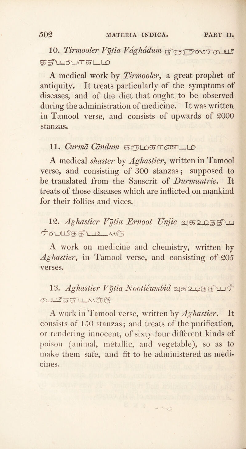 10. Tirmooler Vytia Vdghddum g^(^(^c5>ocr(TuLL? ^ g^LUcTU rr 05r L-LD A medical work by Tirmooler, a great prophet of antiquity. It treats particularly of the symptoms of diseases, and of the diet that ought to be observed during the administration of medicine. It was written in Tamool verse, and consists of upwards of 2000 stanzas. 11. Curma Cdnclum A medical shaster by Aghastier, written in Tamool verse, and consisting of 800 stanzas; supposed to be translated from the Sanscrit of Durmuntrie. It treats of those diseases which are inflicted on mankind for their follies and vices. 12. Aghastier Vytia Ernoot JJnjie sij A work on medicine and chemistry, written by Aghastier, in Tamool verse, and consisting of 205 verses. 18. Aghastier Vytia Nootieumhid O'^LLS' gr ^'LU A. \ @ A work in Tamool verse, written by Aghastier, It consists of 150 stanzas; and treats of the purification, or rendering innocent, of sixty-four different kinds of poison (animal, metallic, and vegetable), so as to make them safe, and fit to be administered as medi- cines.