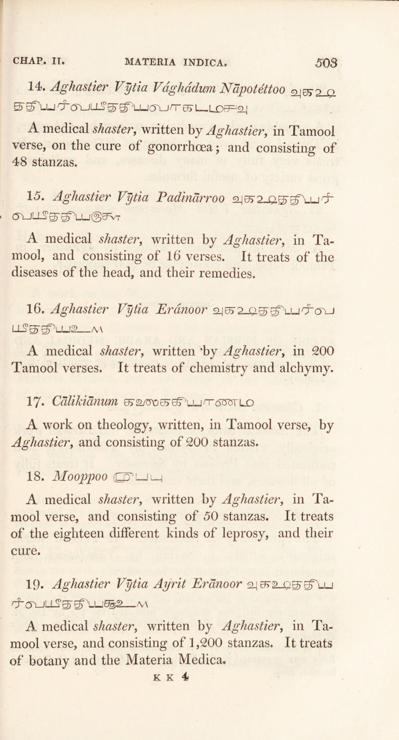 ^^lldStlCT Vytici Q^^hciduTYl CVpOtQttOO cy jpxp^ o 5'S^'Lucro\jLJ_2’^g^'LUC5\_jn“05’i l qr^'q [ A medical shaster, written by Aghastier, in Tamool verse, on the cure of gonorrhoea; and consisting of 48 stanzas. 15. Aghastier Vytia Padtndrroo .ijrf- a\JLL^^g=^LU@0Vr A medical shaster, written by Aghastier^ in Ta- mool, and consisting of 16 verses. It treats of the diseases of the head, and their remedies. 16. Aghastier Vytia Erdnoor aj^2_Q.^^LUCra\-j A medical shaster, written 'by Aghastier, in 200 Tamool verses. It treats of chemistry and alchymy. 17* Cdlikidnum A work on theology, written, in Tamool verse, by Aghastier, and consisting of 200 stanzas. 18. Mooppoo A medical shaster, written by Aghastier, in Ta- mool verse, and consisting of 50 stanzas. It treats of the eighteen different kinds of leprosy, and their cure. 19. Aghastier Vytia Ayrit Erdnoor rr(y\-JLL2^^''LU5^^ M A medical shaster, written by Aghastier, in Ta- mool verse, and consisting of 1,200 stanzas. It treats of botany and the Materia Medica.