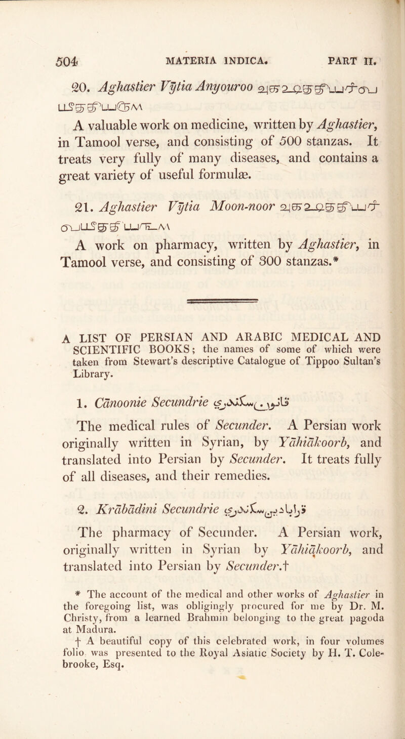 ^20. AghasHer Vytia Anyouroo 24^ olios' LL^^g^LU(^/V\ A valuable work on medicine, written by Aghastier, in Tamool verse, and consisting of 500 stanzas. It treats very fully of many diseases, and contains a great variety of useful formulae. SI. Aghastier Vytia Moon-noor !2^072_a^g^u-jd^ (JYJLLS'^^ LLjnx_A/\ A work on pharmacy, written by Aghastier^ in Tamool verse, and consisting of 300 stanzas.* A LIST OF PERSIAN AND ARABIC MEDICAL AND SCIENTIFIC BOOKS; the names of some of which were taken from Stewart’s descriptive Catalogue of Tippoo Sultan’s Library. 1. Cdnoonie Secundrie The medical rules of Secunder, A Persian work originally written in Syrian, by Ydhidkoorb^ and translated into Persian by Secunder, It treats fully of all diseases, and their remedies. Krdhddini Secundrie The pharmacy of Secunder. A Persian work, originally written in Syrian by Ydhidjworh, and translated into Persian by Secunder,\ * The account of the medical and other works of Ao-haslier in o the foregoing list, was obligingly procured for me by Dr. M. Christy, from a learned Brahmin belonging to the great pagoda at Madura. -j- A beautiful copy of this celebrated work, in four volumes folio was presented to the Royal Asiatic Society by H. T. Cole- brooke, Esq.
