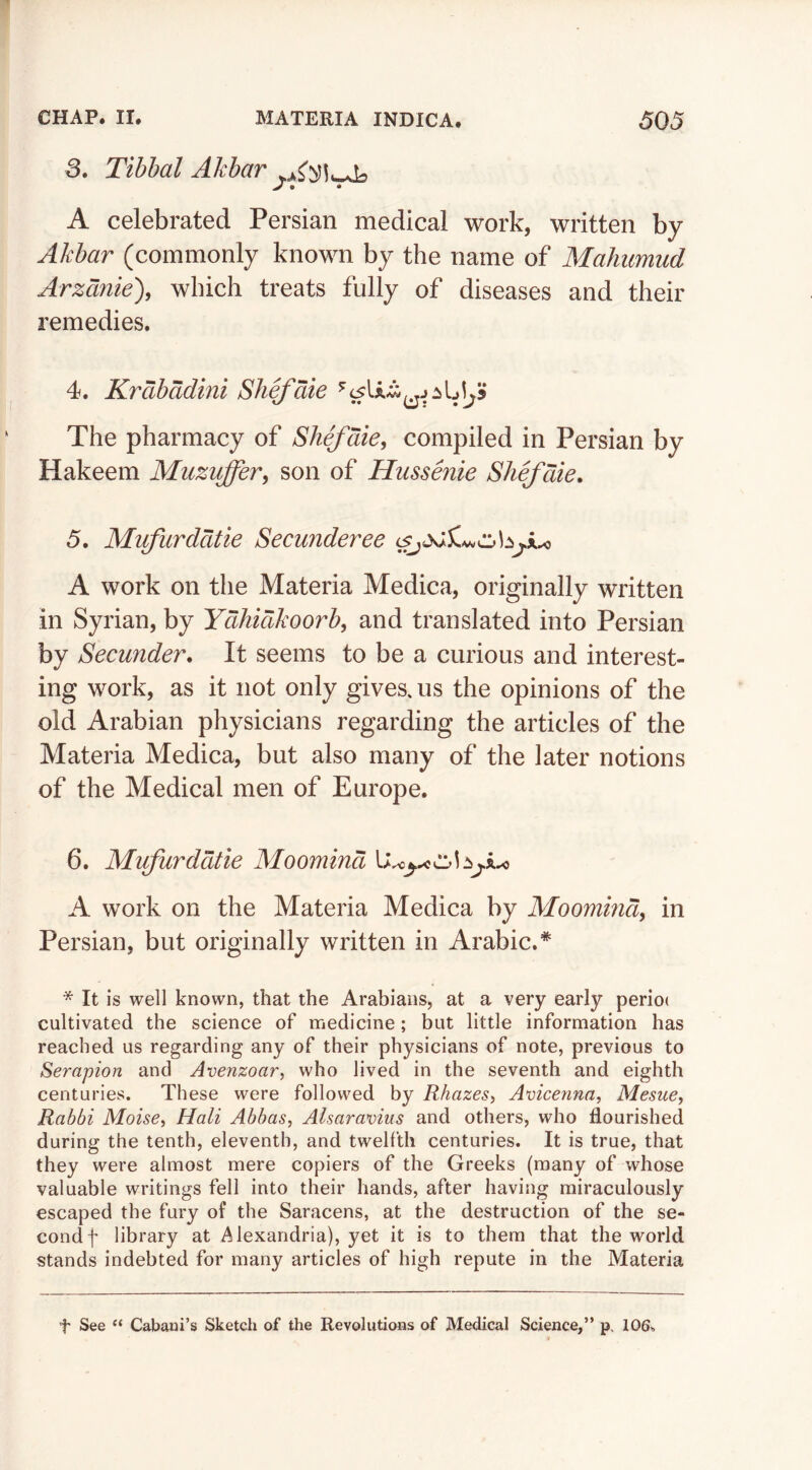 3. Tibbal Akbar > • • A celebrated Persian medical work, written by Akbar (commonly known by the name of Mahumud Arzdnie), which treats fully of diseases and their remedies. 4. Krdbddini Shefdie The pharmacy of Shefdie, compiled in Persian by Hakeem Muzvffer, son of Hiissenie Shefdie, 5. Mifurddtie Secunderee A work on the Materia Medica, originally written in Syrian, by Ydhidkoorb, and translated into Persian by Secunder. It seems to be a curious and interest- ing work, as it not only gives, us the opinions of the old Arabian physicians regarding the articles of the Materia Medica, but also many of the later notions of the Medical men of Europe. 6. Mifurddtie Moomind A work on the Materia Medica by Moomind, in Persian, but originally written in Arabic.* * It is well known, that the Arabians, at a very early perioc cultivated the science of medicine; but little information has reached us regarding any of their physicians of note, previous to Serapion and Avenzoar, who lived in the seventh and eighth centuries. These were followed by Rhazes, Avicenna, Mesue, Rabbi Moise, Mali Abbas, Alsaravius and others, who flourished during the tenth, eleventh, and twelfth centuries. It is true, that they were almost mere copiers of the Greeks (many of whose valuable writings fell into their hands, after having miraculously escaped the fury of the Saracens, at the destruction of the se- cond f library at Alexandria), yet it is to them that the world stands indebted for many articles of high repute in the Materia t See “ Cabani’s Sketch of the Revolutions of Medical Science,” p. 106.