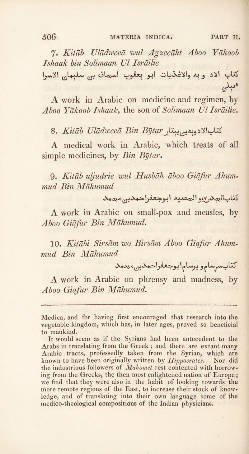 7* Kit ah Ulddweea wl Agzeealit Aboo Ydkooh Ishaak bin Solimaan Ul Isrdilie AW A work in Arabic on medicine and regimen, by Aboo Ydkoob Ishaak, the son of Solimaan Ul Isrdilie, 8. Kitdib Ulddweed Bin Bytar A medical work in Arabic, which treats of all simple medicines, by Bin Bytar, 9. Kitdib idjudrie wul HusbdJi dboo Gidfur Ahum- mud Bin Mdhumud A work in Arabic on small-pox and measles, by Aboo Gidfur Bin Mdhumud, 10. Kitdbi Sirsdm wo Birsdm Aboo Giqfur Ahum- mud Bin Mdhumud IaT A work in Arabic on phrensy and madness, by Aboo Giafur Bin Mdhumud, Medica, and for having first encouraged that research into the vegetable kingdom, which has, in later ages, proved so beneficial to mankind. It would seem as if the Syrians had been antecedent to the Arabs in translating from the Greek ; and there are extant many Arabic tracts, professedly taken from the Syrian, which are known to have been originally written by Hippocrates, Nor did the industrious followers of Mahomet rest contented with borrow- ing from the Greeks, the then most enlightened nation of Europe; we find that they were also in the habit of looking towards the more remote regions of the East, to increase their stock of know- ledge, and of translating into their own language some of the medico-theological compositions of the Indian physicians.