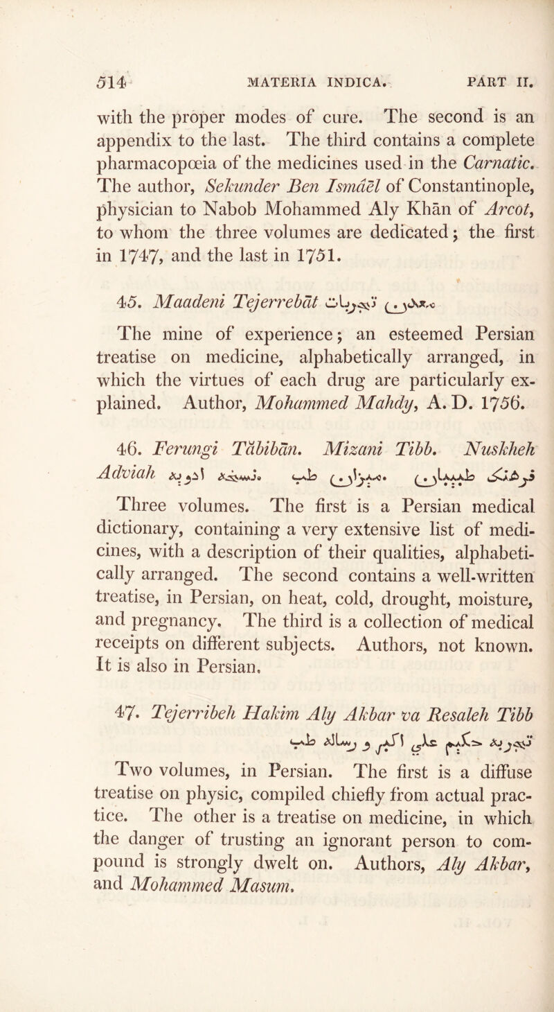 with the proper modes of cure. The second is an appendix to the last. The third contains a complete pharmacopoeia of the medicines used in the Carnatic, The author, Sehunder Ben Ismael of Constantinople, physician to Nabob Mohammed Aly Khan of Arcofy to whom the three volumes are dedicated y the first in 1747? and the last in 1751. 45. Maadeni Tejerrehdt The mine of experience; an esteemed Persian treatise on medicine, alphabetically arranged, in which the virtues of each drug are particularly ex- plained. Author, Mohammed MaJidy, A. D. 1756. 46. Ferungi Tabibdn, Mizani Tibb. NusJdieh AdviaJi ifj^^ Three volumes. The first is a Persian medical dictionary, containing a very extensive list of medi- cines, with a description of their qualities, alphabeti- cally arranged. The second contains a well-written treatise, in Persian, on heat, cold, drought, moisture, and pregnancy. The third is a collection of medical receipts on different subjects. Authors, not known. It is also in Persian, 47. Tejerribeh Hakim Aly Akbar va Resaleh Tibb Two volumes, in Persian. The first is a diffuse treatise on physic, compiled chiefly from actual prac- tice. The other is a treatise on medicine, in which the danger of trusting an ignorant person to com- pound is strongly dwelt on. Authors, Aly AkbaVy and Mohammed Masum,