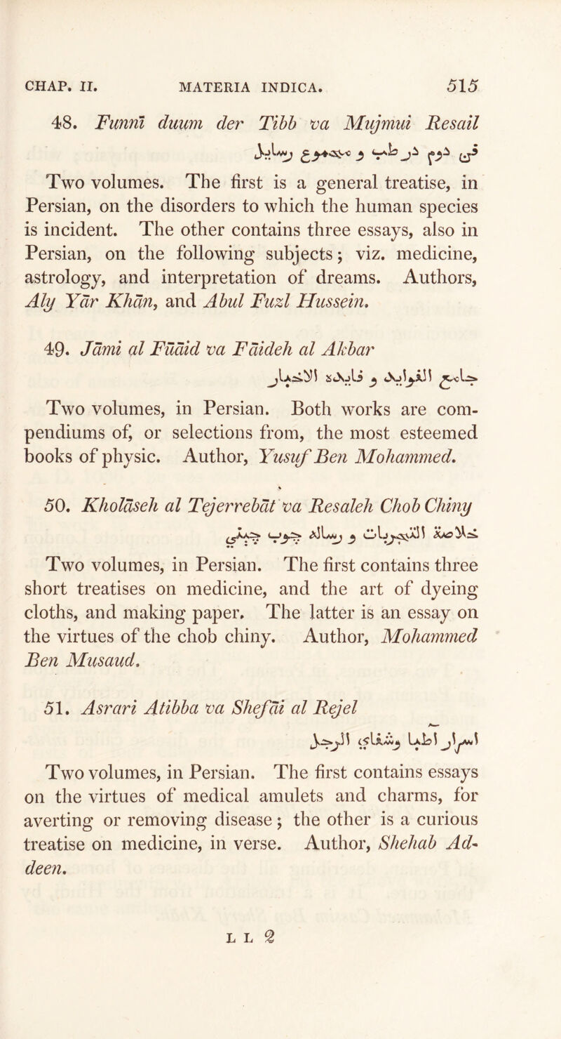 48. Funnl duum der Tibb va Mujmui Resail Two volumes. The first is a general treatise, in Persian, on the disorders to which the human species is incident. The other contains three essays, also in Persian, on the following subjects; viz. medicine, astrology, and interpretation of dreams. Authors, Aly Ydr Khan, and Abul Fuzl Hiissem* 49. Jdmi al Fudid va Fdideh al Akba7' Two volumes, in Persian. Both works are com- pendiums of, or selections from, the most esteemed books of physic. Author, Yusuf Ben Mohammed. % 50. Kholdseh al Tejerrebdt va Resaleh ChobChiny ^ Two volumes, in Persian. The first contains three short treatises on medicine, and the art of dyeing cloths, and making paper. The latter is an essay on the virtues of the chob chiny. Author, Mohammed Ben Musaud. 51. Asrari Atibba va Shefdi al Rejel LaIj! j^j***^ Two volumes, in Persian. The first contains essays on the virtues of medical amulets and charms, for averting or removing disease; the other is a curious treatise on medicine, in verse. Author, Shehab Ad- deen.