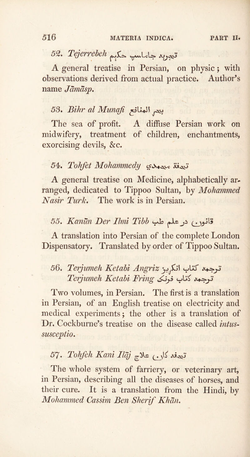 5^. Tejerreheh A general treatise in Persian, on physic; with observations derived from actual practice. Author’s name Jdmasp, 53. Bihr al Munqfi The sea of profit, A diffuse Persian work on midwifery, treatment of children, enchantments, exorcising devils, &c. 54. Tohfet Mohammedy '^^3 A general treatise on Medicine, alphabetically aiv ranged, dedicated to Tippoo Sultan, by Mohammed Nasir Turk. The work is in Persian. 55. Kanun Ter Ilmi Tihh jA A translation into Persian of the complete London Dispensatory. Translated by order of Tippoo Sultan. 56. Terjumeh Ketahi Angriz Terjumeh Ketahi Fring Two volumes, in Persian. The first is a translation in Persian, of an English treatise on electricity and medical experiments; the other is a translation of Dr. Cockburne’s treatise on the disease called intus- susceptio. 57. ToJifeh Kani Ilcj The whole system of farriery, or veterinary art, in Persian, describing all the diseases of horses, and their cure. It is a translation from the Hindi, by Mohammed Cassim Ben Sherif Khan.