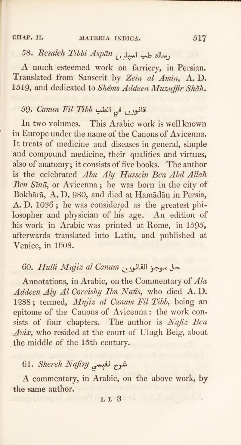 58. Resaleh Tibbi Aspdn ^ A much esteemed work on farriery, in Persian. Translated from Sanscrit by Zem at Amin, A. D. 1519, and dedicated to Sh^ms Addeen Muzuffir Shah. ^ 59. Canun Fil Tibb •• In two volumes. This Arabic work is well known in Europe under the name of the Canons of Avicenna. It treats of medicine and diseases in general, simple and compound medicine, their qualities and virtues, also of anatomy; it consists of five books. The author is the celebrated Abu Aly Hussein Ben Abd Allah Ben Sind, or Avicenna ; he was born in the city of‘ Bokhara, A. D. 980, and died at Hamadan in Persia, A. D. 1036; he was considered as the greatest phi- losopher and physician of his age. An edition of his work in Arabic was printed at Rome, in 1595, afterwards translated into Latin, and published at Venice, in 1608. 60. Hidli Mujiz al Canum ^ Annotations, in Arabic, on the Commentary of Ala Addeen Aly Al Coreishy Ibn Nads, who died A. D. 1288; termed, Mujiz al Canum Fil Tibb, being an epitome of the Canons of Avicenna: the work con- sists of four chapters. The author is Nqfiz Ben Avia:, who resided at the court of Ulugh Beig, about the middle of the 15th century. 61. Shereh Nqfisy •» * A commentary, in Arabic, on the above work, by the same author.