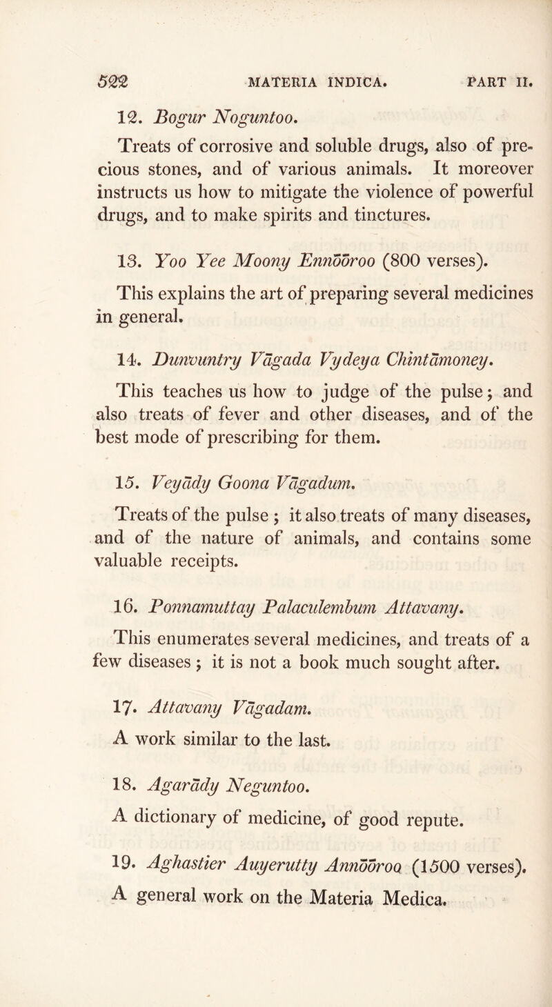 50,2 MATERIA INDICA. PART II. 12. Bogur Noguntoo. Treats of corrosive and soluble drugs, also of pre- cious stones, and of various animals. It moreover instructs us how to mitigate the violence of powerful drugs, and to make spirits and tinctures. 13. Yoo Yee Moony Ennooroo (800 verses). This explains the art of preparing several medicines in general. 14. Dunmntry Vdgada Vydeya Chintdmoney. This teaches us how to judge of the pulse; and also treats of fever and other diseases, and of the best mode of prescribing for them. 15. Veyddy Goona Vdgadum, Treats of the pulse ; it also treats of many diseases, and of the nature of animals, and contains some valuable receipts. 16. Ponnamuttay Palacidembum Attamny, This enumerates several medicines, and treats of a few diseases ; it is not a book much sought after. 17* Attamny Vdgadam, A work similar to the last. 18. Agarddy Neguntoo. A dictionary of medicine, of good repute. 19. Aghastier Auyerutty Annooroo (1500 verses). A general work on the Materia Medica.