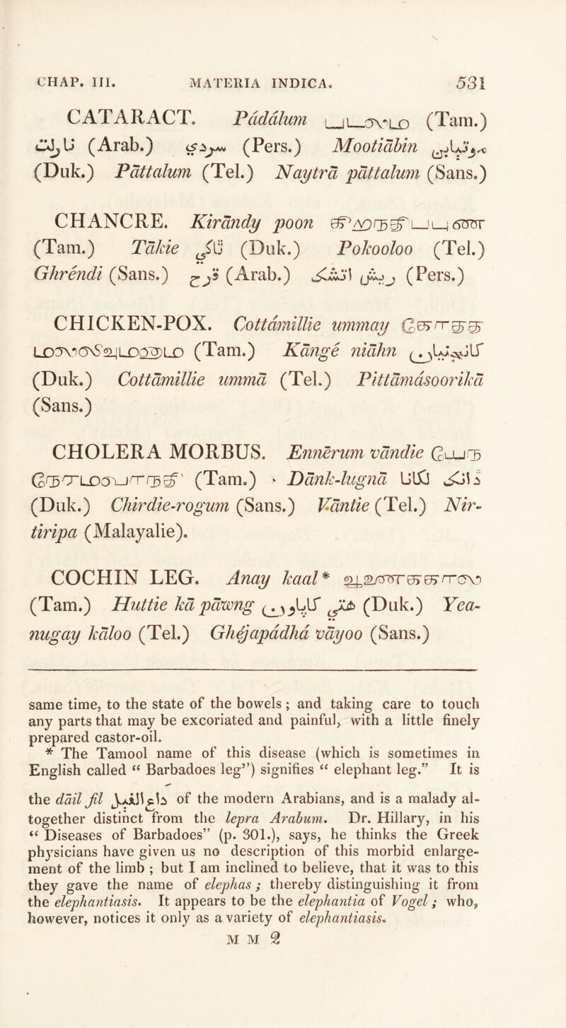 CATARACT. Pdddlum \ (Tam.) (Arab.) (Pers.) Mootidbin (Duk.) Pdttalum (Tel.) Naytrd pdttalmn (Sans.) CHANCRE. Kirdndy poon (Tam.) TdJcie (Duk.) Pokooloo (Tel.) •• Ghrendi (Sans. ) cP (Arab.) (Pers.) CHICKEN-POX. CottdmilUe ummay LD^-^ONS'sijLDQ2)LO (Tam.) Kdnge nidhn (Duk.) CottdmilUe ummd (Tel.) Pittdmdsoorikd (Sans.) CHOLERA MORBUS. Enrienm vdndie Ci-ur^ (Tam.) ' Ddnk4iignd U15J (Duk.) Chirdie-rogum (Sans.) Vdntie (Tel.) Nir- tiripa (Malayalie). COCHIN LEG. Anay kaaP^ ^sytrores-^rrov) (Tam.) Huttie kd pdwng (Duk.) Yea- •• nugay kdloo (Tel.) Gh^apddhd vdyoo (Sans.) same time, to the state of the bowels; and taking care to touch any parts that may be excoriated and painful, with a little finely prepared castor-oil. * The Tamool name of this disease (which is sometimes in English called “ Barbadoes leg”) signifies elephant leg.” It is the dailjil of the modern Arabians, and is a malady al- together distinct from the lepra Arabum, Dr. Hillary, in his “ Diseases of Barbadoes” (p. 301.), says, he thinks the Greek phj'sicians have given us no description of this morbid enlarge- ment of the limb ; but I am inclined to believe, that it was to this they gave the name of elephas ; thereby distinguishing it from the elephantiasis. It appears to be the elephantia of Vogel; who, however, notices it only as a variety of elephantiasis. M M 2