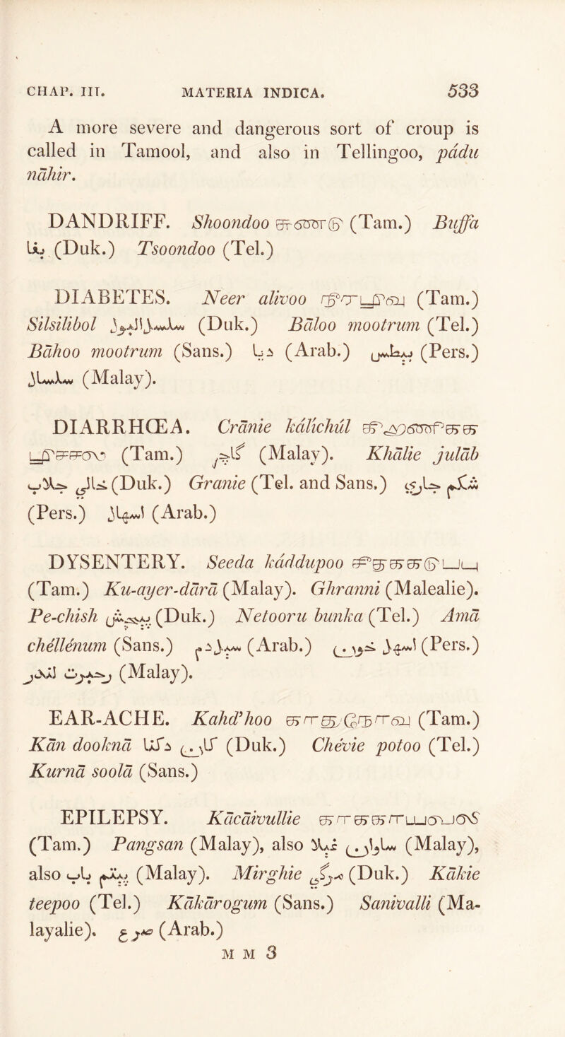 A more severe and dangerous sort of croup is called in Tamool, and also in Tellingoo, pddu ncihir, DANDRIFF. Shoondoo ^6^^ (Tam.) Bitffa U_‘ (Duk.) Tsoondoo (Tel.) DIABETES. Neer alivoo (Tam.) Silsilibol (Duk.) Bdloo mootrum (Tel.) Bdhoo mootrum (Sans.) (Arab.) (Pers.) (Malay). DIARRHOEA. Crank kdlichul (Tam.) (Malay). Khdlie juldh ^U(Duk.) Granie (Tel. and Sans.) (sj^ (Pers.) (Arab.) DYSENTERY. Seeda kdddupoo (Tam.) Ku-ayer’ddrd (Malay). Ghranni (Malealie). Pe-chish (Duk.) Netooru hunka (Tel.) Amd chellenum (Arab.) (Pers.) (Malay). EAR-ACHE. Kahd^hoo (Tam.) Kdn dookndi Ufji (Duk.) Chevie potoo (Tel.) Kurnd soold (Sans.) EPILEPSY. Kdcdivullie ^ n-07 ssTru-K^^-JONS (Tam.) Pangsan (Malay), also (Malay), also (Malay). Mirghie (Duk.) Kdkie teepoo (Tel.) Kdkdrogum (Sans.) Sanivalli (Ma- layalie). ^^^(Arab.) M M 3