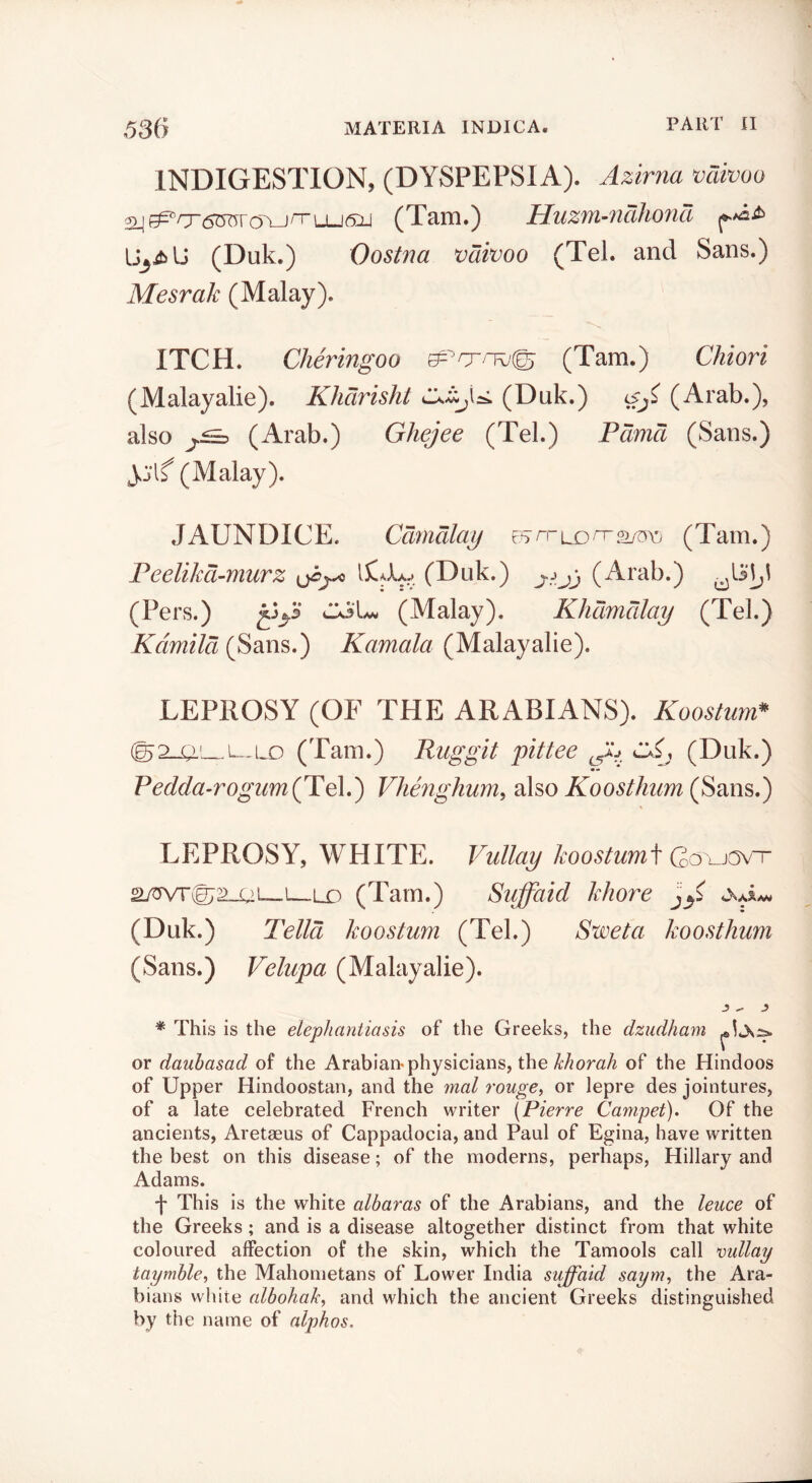 INDIGESTION, (DYSPEPSIA). Azirna vdivoo 2_j^/X6^roA_jnLLJ6:Lj (Tam.) Huzyu-^idhoncl (Duk.) Oostna vdivoo (Tel. and Sans.) Mesrak (Malay). ITCH. Cheringoo (Tam.) Chiori ( M alay alie ). Khdrisht (Dnk.) iSji (Arab.), also (Arab.) Ghejee (Tel.) Pdmd (Sans.) yj'lf (Malay). JAUNDICE. Cdmdlaij ^^rriS)rT<^Xj (Tam.) Feelikd-murz (Duk.) jj (Arab.) (Pers.) 2^3.5 Ck3[^ (Malay). Khdmdlay (Tel.) Kdmild (Sans.) Kamala (Malayalie). LEPROSY (OF THE ARABIANS). Koostum* (g2_a'—(Tam.) Rug git pittee C (Duk.) Pedda-rogum(Fe\,') Vhenghum, also (Sans.) LEPROSY, WHITE. Vullay CovjavT 2ywr(072_ui__i—Lo (Tam.) Sujfaid khore (Duk.) Telia koostum (Tel.) Sweta koosthum (Sans.) Velupa (Malayalie). * This is the elephantiasis of the Greeks, the dziidham or dauhasad of the Arabian-physicians, the of the Hindoos of Upper Hindoostan, and the rnal rouge, or lepre des jointures, of a late celebrated French writer {Pierre Campet). Of the ancients, Aretseus of Cappadocia, and Paul of Egina, have written the best on this disease; of the moderns, perhaps, Hillary and Adams. ')' This is the white albaras of the Arabians, and the leuce of the Greeks; and is a disease altogether distinct from that white coloured affection of the skin, which the Tamools call nullay taymhle, the Mahometans of Lower India suffaid saym, the Ara- bians white albohaJc, and which the ancient Greeks distinguished by the name of alphas.
