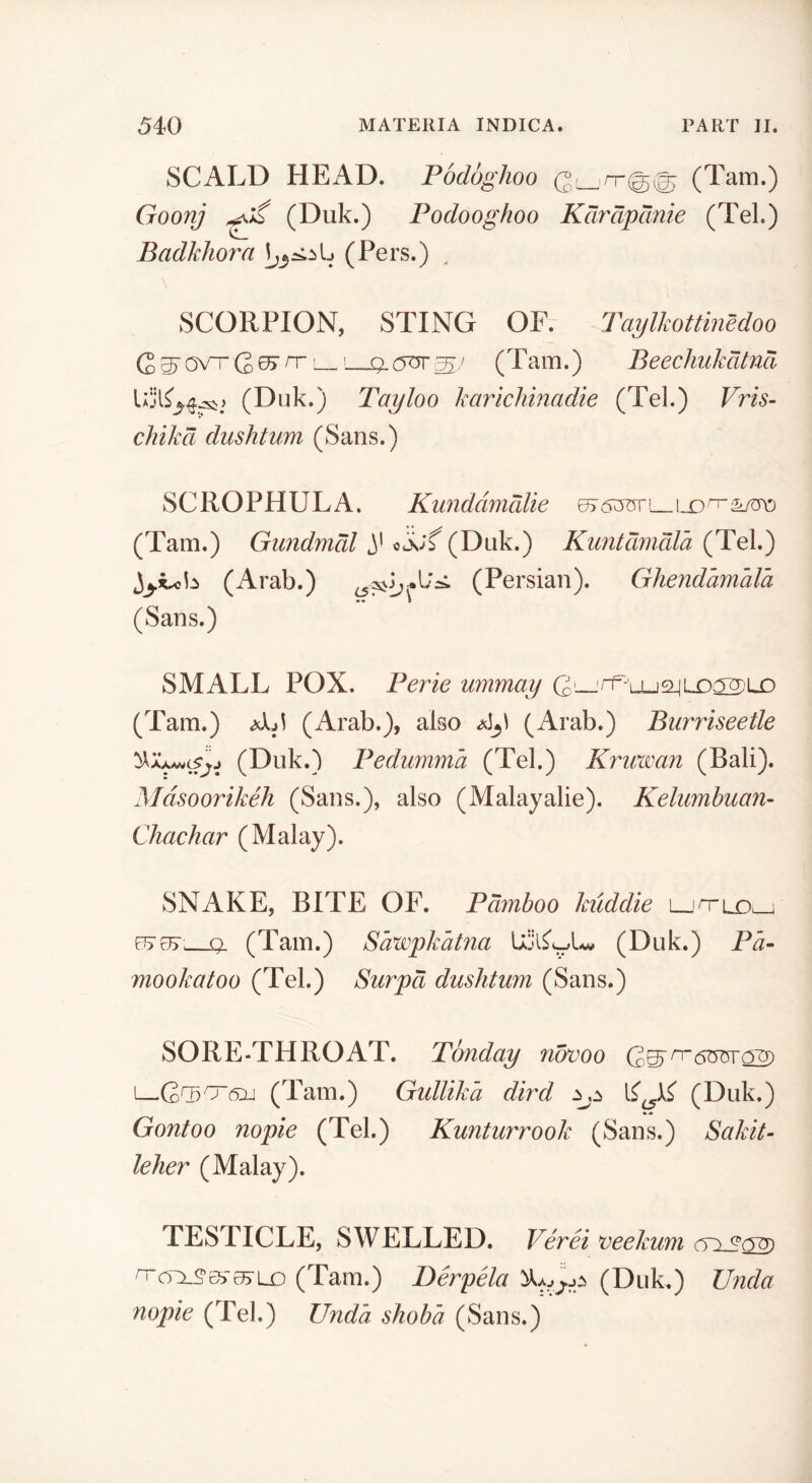 SCALD HEAD. Podoghoo (Tam.) Goonj ^ (Duk.) Podooghoo Kdrdpcmie (Tel.) Badkhora (Pers.) ^ SCORPION, STING OF. Taijlkottinedoo (2 ^ OVT rr [ (Tam.) Beechukcitna (Duk.) Tayloo karichinadie (Tel.) Vris- chikd dushtvm (Sans.) SCROPHULA. Kundamdlie 67 1X> ^ (Tam.) Gimdmdl (Duk.) Kuntmidla (Tel.) (Arab.) (Persian). Ghendamala •• 1 (Sans.) SMALL POX. Perie ummay CL_'rr-uj24LX)a2)LO (Tam.) (Arab.), also (Arab.) Burriseetle (Duk.) Pedumma (Tel.) Kricwan (Bali). Mdsoorikeh (Sans.), also (Malayalie). Kelimhuan- Chachar (Malay). SNAKE, BITE OF. Pdmboo kuddie L-ih-ld^ e^e^r, q. (Tam.) Sawpkatna (Duk.) Pa- mookatoo (Tel.) Smpd dushtum (Sans.) SORE-THROAT. Tonday novoo I—GG506id (Tam.) Gullika dlrd (Duk.) Gontoo nopie (Tel.) Kunturrook (Sans.) Sakit- leher (Malay). TESTICLE, SWELLED. Verei veekum ^cQ_5’c}> 05‘LO (Tam.) Berpela (Duk.) Unda nopie (Tel.) Unda shobd (Sans.)