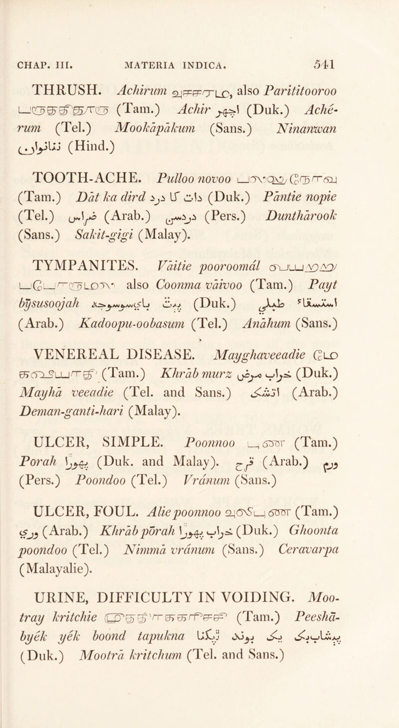 THRUSH. Achiriim also Parititooroo (Tam.) Achir (Duk.) Ache- rum (Tel.) Mookapakum (Sans.) Ninamvan (Hind.) TOOTH-ACHE. Pulloonovoo (Tain.) Dat ka dird If (Duk.) Pantie nopie (Tel.) (Arab.) (Pers.) Duntharook (Sans.) Sakit-gigi (Malay). TYMPANITES. Vaitie pooroomdl L_'C—also Coonma X)aivoo (Tam.) Payt bysusoojah (Duk.) ^xId (Arab.) Kadoopu-oohasum (Tel.) Anahum (Sans.) VENEREAL DISEASE. Mayghaveeadie Glx) (Tam.) Khrab murz (Duk.) Mayha veeadie (Tel. and Sans.) (Arab.) Deman-gantiAiari (Malay). ULCER, SIMPLE. Pooniioo 5:5757 (Tam.) Porah \j^^j (Duk. and Malay). ^^3 (Arab.) (Pers.) Poondoo (Tel.) Vrdnuni (Sans.) ULCER, FOUL. Aliepoonnoo (Tam.) (Arab.) Khrab porah (Duk.') Ghoonta poondoo (Tel.) Nimma vrdnum (Sans.) Ceravarpa (Malayalie). URINE, DIFFICULTY IN VOIDING. Afoo- tray kritchie (Tam.) Pee slid- byek yek boond tapukna IjX. (Duk.) Mootra Jmtchum (Tel. and Sans.)