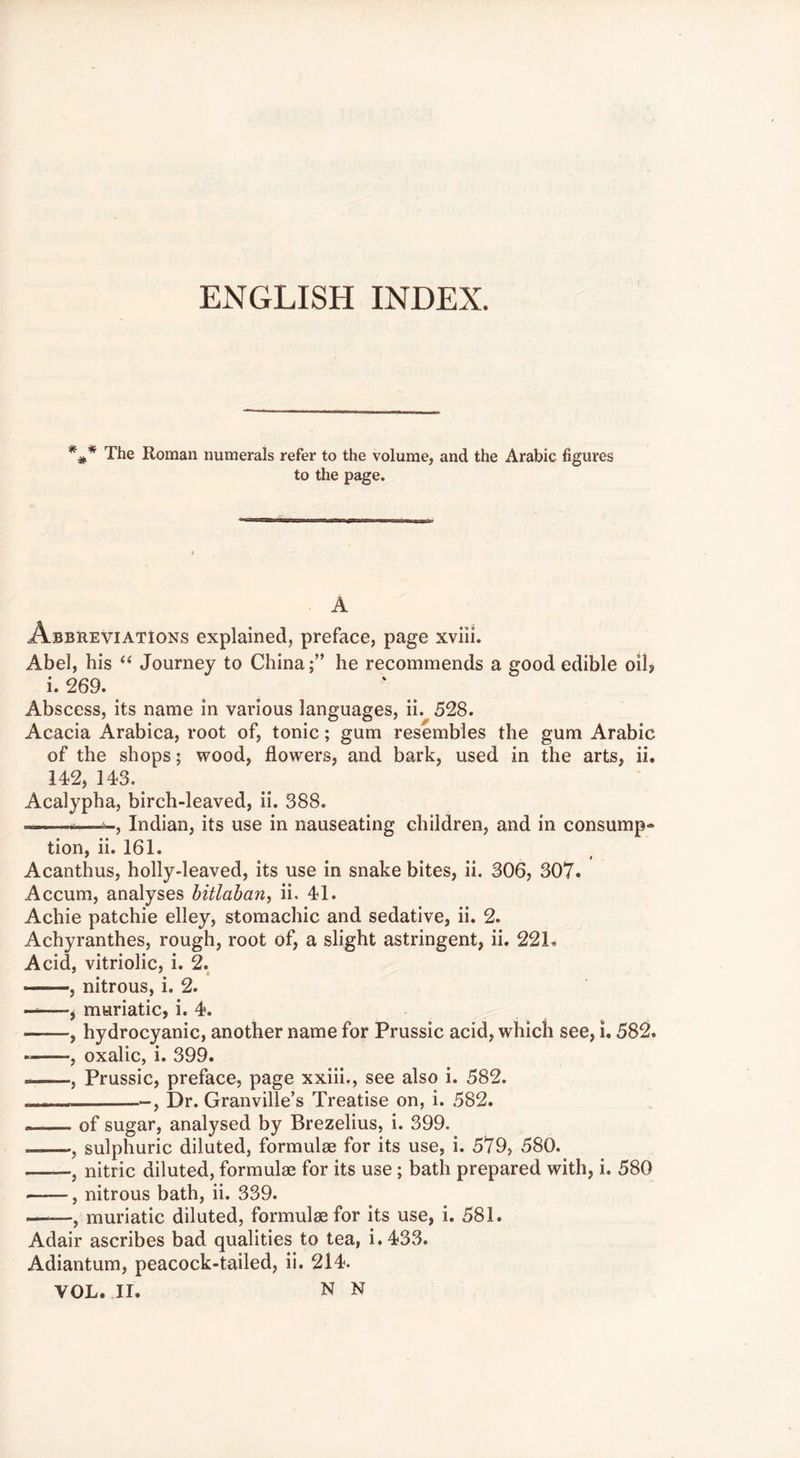 ENGLISH INDEX. The Roman numerals refer to the volume, and the Arabic figures to the page. mgi i A Abbreviations explained, preface, page xviii. Abel, his Journey to Chinahe recommends a good edible oil? i. 269. Abscess, its name in various languages, ii. 528. Acacia Arabica, root of, tonic; gum resembles the gum Arabic of the shops; wood, flowers, and bark, used in the arts, ii. 142, 143. Acalypha, birch-leaved, ii. 388. —-—Indian, its use in nauseating children, and in consump- tion, ii. 161. Acanthus, holly-leaved, its use in snake bites, ii. 306, 307. Accum, analyses bitlaban, ii. 41. Achie patchie elley, stomachic and sedative, ii. 2. Achyranthes, rough, root of, a slight astringent, ii. 22L Acid, vitriolic, i. 2. , nitrous, i. 2. ——, muriatic, i. 4. , hydrocyanic, another name for Prussic acid, which see, i. 582. , oxalic, i. 399. , Prussic, preface, page xxiii., see also i. 582. - , Dr. Granville’s Treatise on, i. 582. of sugar, analysed by Brezelius, i. 399. ——, sulphuric diluted, formulm for its use, i. 579, 580. , nitric diluted, formulae for its use; bath prepared with, i. 580 , nitrous bath, ii. 339. ■ , muriatic diluted, formulae for its use, i. 581. Adair ascribes bad qualities to tea, i.433. Adiantum, peacock-tailed, ii. 214. VOL. II. N N