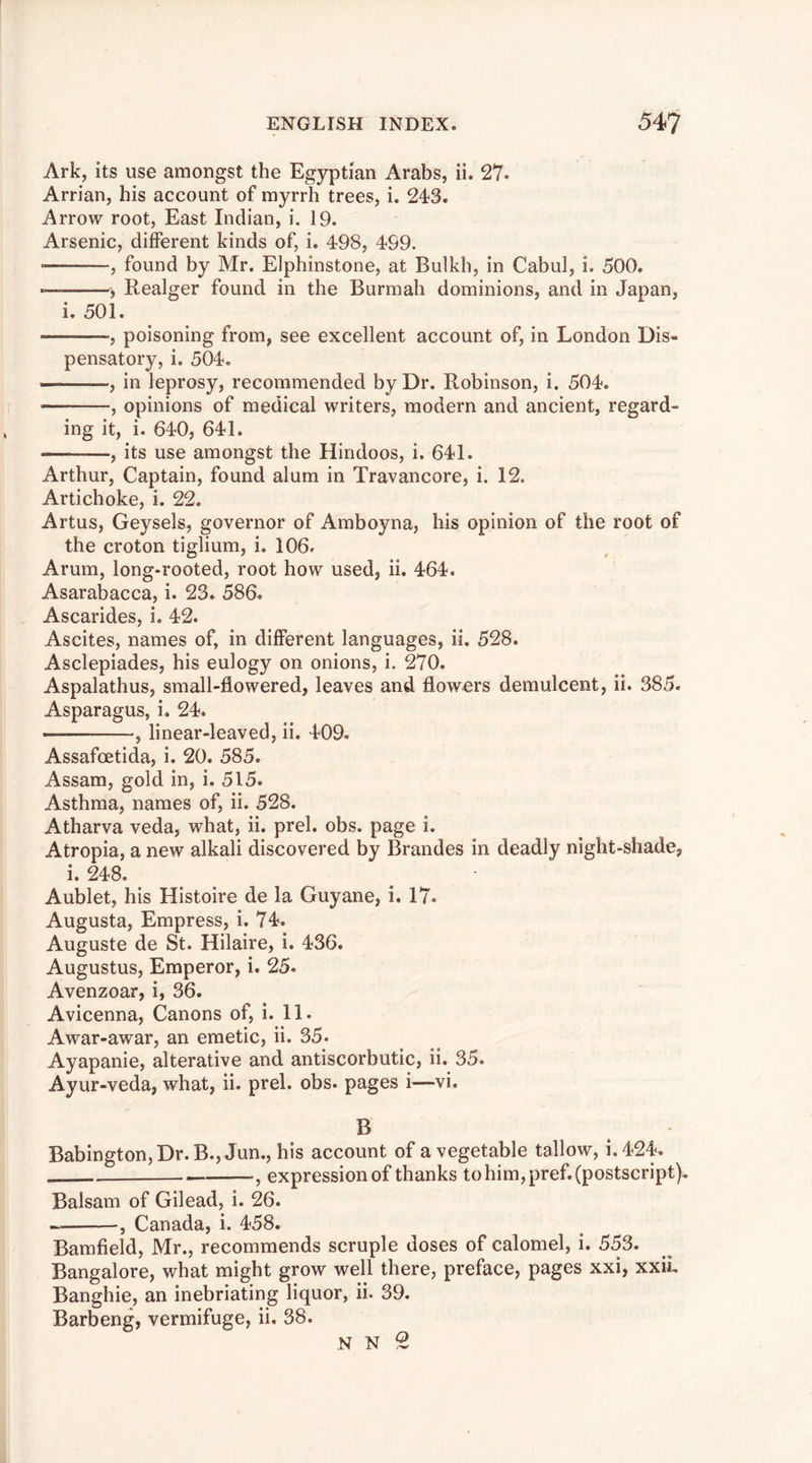 Ark, its use amongst the Egyptian Arabs, ii. 27. Arrian, his account of myrrh trees, i. 243. Arrow root. East Indian, i. 19. Arsenic, different kinds of, i. 498, 499. • , found by Mr. Elphinstone, at Bulkh, in Cabul, i. 500. ——, Realger found in the Burmah dominions, and in Japan, i. 501. , poisoning from, see excellent account of, in London Dis- pensatory, i. 504. , in leprosy, recommended by Dr. Robinson, i. 504. , opinions of medical writers, modern and ancient, regard- ing it, i. 640, 641. , its use amongst the Hindoos, i. 641. Arthur, Captain, found alum in Travancore, i. 12. Artichoke, i. 22. Artus, Geysels, governor of Amboyna, his opinion of the root of the croton tiglium, i. 106. Arum, long-rooted, root how used, ii. 464. Asarabacca, i. 23. 586. Ascarides, i. 42. Ascites, names of, in different languages, ii. 528. Asclepiades, his eulogy on onions, i. 270. Aspalathus, small-flowered, leaves and flowers demulcent, ii. 385- Asparagus, i. 24. , linear-leaved, ii. 409. Assafcetida, i. 20. 585. Assam, gold in, i. 515. Asthma, names of, ii. 528. Atharva veda, what, ii. prel. obs. page i. Atropia, a new alkali discovered by Braudes in deadly night-shade, i. 248. Aublet, his Histoire de la Guyane, i. 17. Augusta, Empress, i. 74. Auguste de St. Hilaire, i. 436. Augustus, Emperor, i. 25. Avenzoar, i, 36. Avicenna, Canons of, i. 11. Awar-awar, an emetic, ii. 35. Ayapanie, alterative and antiscorbutic, ii. 35. Ayur-veda, what, ii. prel. obs. pages i—vi. B Babington,Dr.B., Jun., his account of a vegetable tallow, i.424. , expression of thanks to him, pref. (postscript). Balsam of Gilead, i. 26. — , Canada, i. 458. Bamfield, Mr., recommends scruple doses of calomel, i. 553. Bangalore, what might grow well there, preface, pages xxi, xxii, Banghie, an inebriating liquor, ii. 39. Barbeng, vermifuge, ii. 38. N N O