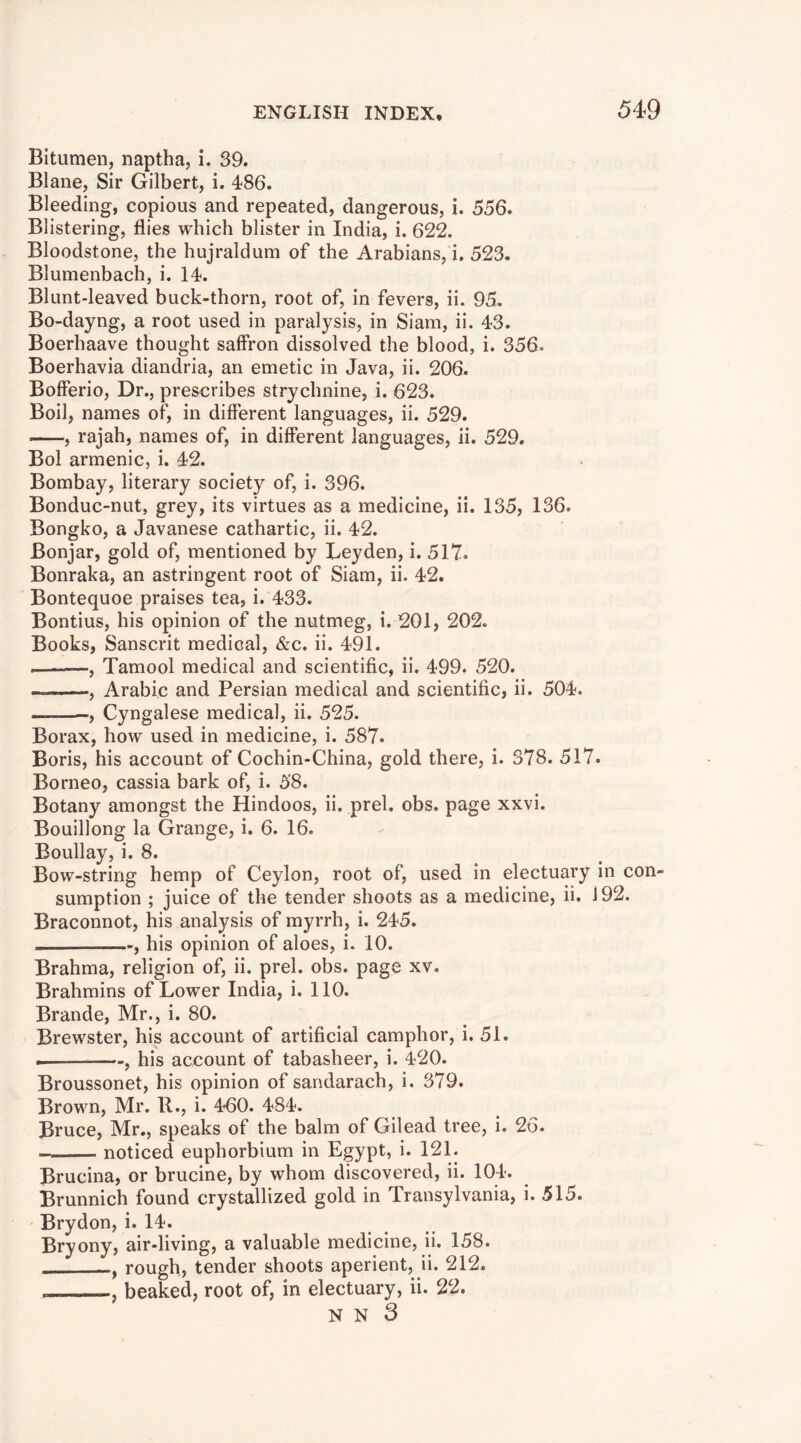 Bitumen, naptha, i. 39. Blane, Sir Gilbert, i. 486. Bleeding, copious and repeated, dangerous, i. 556. Blistering, flies which blister in India, i. 622. Bloodstone, the hujraldum of the Arabians, i. 523. Blumenbach, i. 14. Blunt-leaved buck-thorn, root of, in fevers, ii. 95. Bo-dayng, a root used in paralysis, in Siam, ii. 43. Boerhaave thought saffron dissolved the blood, i. 356. Boerhavia diandria, an emetic in Java, ii. 206. Bofferio, Dr., prescribes strychnine, i. 623. Boil, names of, in different languages, ii. 529. , rajah, names of, in different languages, ii. 529. Bol armenic, i. 42. Bombay, literary society of, i. 396. Bonduc-nut, grey, its virtues as a medicine, ii. 135, 136. Bongko, a Javanese cathartic, ii. 42. Bonjar, gold of, mentioned by Leyden, i. 517. Bonraka, an astringent root of Siam, ii. 42. Bontequoe praises tea, i. 433. Bontius, his opinion of the nutmeg, i. 201, 202. Books, Sanscrit medical, &c. ii. 491. I , Tamool medical and scientific, ii. 499. 520. , Arabic and Persian medical and scientific, ii. 504. , Cyngalese medical, ii. 525. Borax, how used in medicine, i. 587. Boris, his account of Cochin-China, gold there, i. 378. 517. Borneo, cassia bark of, i. 58. Botany amongst the Hindoos, ii. prel. obs. page xxvi. Bouillong la Grange, i. 6. 16. Boullay, i. 8. Bow-string hemp of Ceylon, root of, used in electuary in con- sumption ; juice of the tender shoots as a medicine, ii. 192. Braconnot, his analysis of myrrh, i. 245. , his opinion of aloes, i. 10. Brahma, religion of, ii. prel. obs. page xv. Brahmins of Lower India, i. 110. Brande, Mr., i. 80. Brewster, his account of artificial camphor, i. 51. his account of tabasheer, i. 420. Broussonet, his opinion of sandarach, i. 379. Brown, Mr. R., i. 460. 484. Bruce, Mr., speaks of the balm of Gilead tree, i. 26. noticed euphorbium in Egypt, i. 121. Brucina, or brucine, by whom discovered, ii. 104. Brunnich found crystallized gold in Transylvania, i. 515. Brydon, i. 14. Bryony, air-living, a valuable medicine, ii. 158. , rough, tender shoots aperient, ii. 212. , beaked, root of, in electuary, ii. 22. N N 3