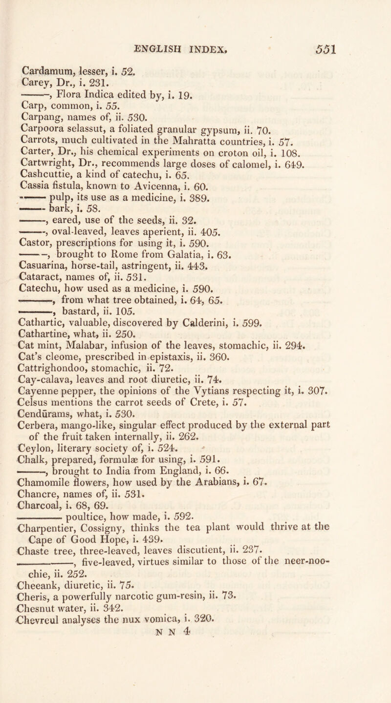 Cardamum, lesser, i. 52. Carey, Dr., i. 231. —-—, Flora Indica edited by, i. 19. Carp, common, i. 55. Carpang, names of, ii. 530. Carpoora selassut, a foliated granular gypsum, ii. 70. Carrots, much cultivated in the Mahratta countries, i. 57. Carter, Dr., his chemical experiments on croton oil, i. 108. Cartwright, Dr., recommends large doses of calomel, i. 64-9. Cashcuttie, a kind of catechu, i. 65. Cassia fistula, known to Avicenna, i. 60. — pulp, its use as a medicine, i. 389. — bark, i, 58. , eared, use of the seeds, ii. 32. , oval-leaved, leaves aperient, ii. 405. Castor, prescriptions for using it, i. 590. , brought to Rome from Galatia, i. 63. Casuarina, horse-tail, astringent, ii. 443. Cataract, names of, ii. 531. Catechu, how used as a medicine, i. 590. , from what tree obtained, i. 64, 65. ——, bastard, ii. 105. Cathartic, valuable, discovered by Calderini, i. 599. Cathartine, what, ii. 250. Cat mint, Malabar, infusion of the leaves, stomachic, ii. 294. Cat’s cleome, prescribed in epistaxis, ii. 360. Cattrighondoo, stomachic, ii. 72. Cay-calava, leaves and root diuretic, ii. 74. Cayenne pepper, the opinions of the Vytians respecting it, i. 307. Celsus mentions the carrot seeds of Crete, i. 57. Cendurams, what, i. 530. Cerbera, mango-like, singular effect produced by the external part of the fruit taken internally, ii. 262. Ceylon, literary society of, i. 524. ^ Chalk, prepared, formulae for using, i. 591. ——, brought to India from England, i. 66. Chamomile flowers, how used by the Arabians, i. 67. Chancre, names of, ii. 531. Charcoal, i. 68, 69. -I poultice, how made, i. 592. Charpentier, Cossigny, thinks the tea plant would thrive at the Cape of Good Hope, i. 439. Chaste tree, three-leaved, leaves discutient, ii. 237. , five-leaved, virtues similar to those of the neer-noo- chie, ii. 252. Cheeank, diuretic, ii. 75. Cheris, a powerfully narcotic gum-resin, ii. 73. Chesnut water, ii. 342. Chevreul analyses the nux vomica, i. 320. N N 4