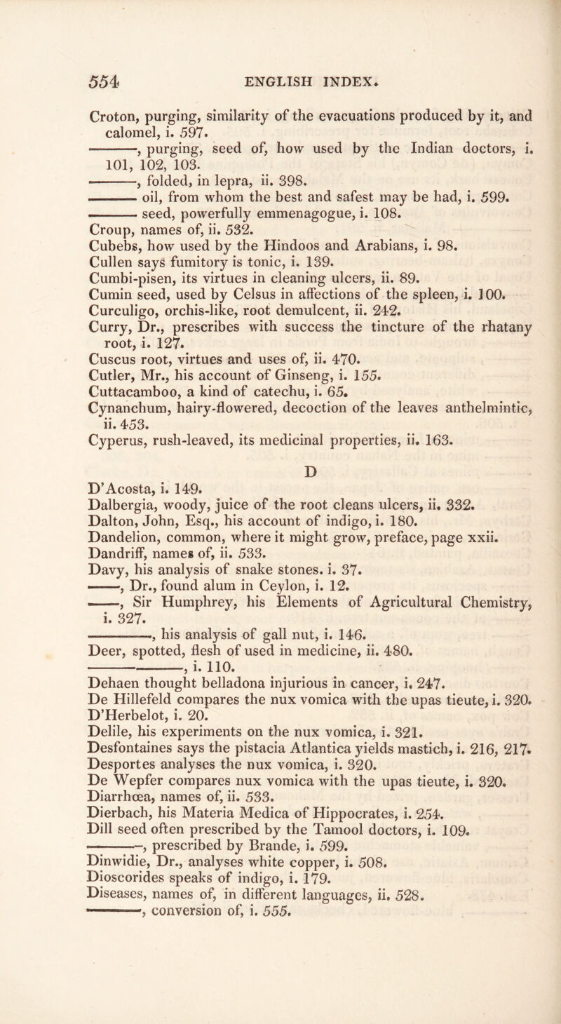 Croton, purging, similarity of the evacuations produced by it, and calomel, i. 597. , purging, seed of, how used by the Indian doctors, i. 101, 102, 103. —folded, in lepra, ii. 398. oil, from whom the best and safest may be had, i. 599. seed, powerfully emmenagogue, i. 108. Croup, names of, ii. 532. Cubebs, how used by the Hindoos and Arabians, i. 98. Cullen says fumitory is tonic, i. 139. Cumbi-pisen, its virtues in cleaning ulcers, ii. 89. Cumin seed, used by Celsus in affections of the spleen, i. 100. Curculigo, orchis-like, root demulcent, ii. 242. Curry, Dr., prescribes with success the tincture of the rhatany root, i. 127. Cuscus root, virtues and uses of, ii. 470. Cutler, Mr., his account of Ginseng, i. 155. Cuttacamboo, a kind of catechu, i. 65. Cynanchum, hairy-flowered, decoction of the leaves anthelmintic, ii.453. Cyperus, rush-leaved, its medicinal properties, ii. 163. D D’Acosta, i. 149. Dalbergia, woody, juice of the root cleans ulcers, ii. 332. Dalton, John, Esq., his account of indigo, i. 180. Dandelion, common, where it might grow, preface, page xxii. Dandriff, names of, ii. 533. Davy, his analysis of snake stones, i. 37. , Dr., found alum in Ceylon, i. 12. , Sir Humphrey, his Elements of Agricultural Chemistry, i. 327. , his analysis of gall nut, i. 146. Deer, spotted, flesh of used in medicine, ii. 480. , i. 110. Dehaen thought belladona injurious in cancer, i. 247. De Hillefeld compares the nux vomica with the upas tieute, i. 320. D’Herbelot, i. 20. Delile, his experiments on the nux vomica, i. 321. Desfontaines says the pistacia Atlantica yields mastich, i. 216, 217* Desportes analyses the nux vomica, i. 320. De Wepfer compares nux vomica with the upas tieute, i. 320. Diarrhoea, names of, ii. 533. Dierbach, his Materia Medica of Hippocrates, i. 254. Dill seed often prescribed by the Tamool doctors, i. 109. , prescribed by Brande, i. 599. Dinwidie, Dr., analyses white copper, i. 508. Dioscorides speaks of indigo, i. 179. Diseases, names of, in different languages, ii. 528. ——, conversion of, i, 555.