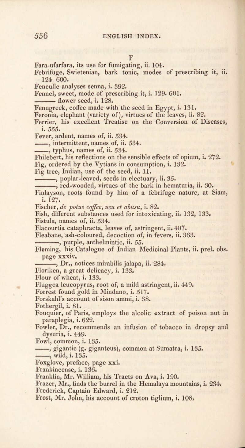 F Fara-ufarfara, its use for fumigating, ii. 104. Febrifuge, Swietenian, bark tonic, modes of prescribing it, ii. 124. 600. Feneulle analyses senna, i. 392. Fennel, sweet, mode of prescribing it, i. 129. 601. flower seed, i. 128. Fenugreek, coffee made with the seed in Egypt, i. 131. Feronia, elephant (variety of), virtues of the leaves, ii. 82. Ferrier, his excellent Treatise on the Conversion of Diseases, i. 555. Fever, ardent, names of, ii. 534. —, intermittent, names of, ii. 534. , typhus, names of, ii. 534. Fhilebert, his reflections on the sensible effects of opium, i. 272. Fig, ordered by the Vytians in consumption, i, 132. Fig tree, Indian, use of the seed, ii, 11. , poplar-leaved, seeds in electuary, ii. 35. , red-wooded, virtues of the bark in hematuria, ii. 30. Finlayson, roots found by him of a febrifuge nature, at Siam, i. 127. Fischer, de potus coffee, usu et ahusu, i. 82. Fish, different substances used for intoxicating, ii. 132, 133* Fistula, names of, ii. 534. Flacourtia cataphracta, leaves of, astringent, ii, 407. Fleabane, ash-coloured, decoction of, in fevers, ii, 363. purple, anthelmintic, ii. 55. Fleming, his Catalogue of Indian Medicinal Plants, ii. prel. obs. page xxxiv, , Dr., notices mirabilis jalapa, ii. 284. Floriken, a great delicacy, i. 133. Flour of wheat, i. 133. Fluggea leucopyrus, root of, a mild astringent, ii. 449. Forrest found gold in Mindano, i. 517. Forskahl’s account of sison ammi, i. 38. Fothergil, i, 81. Fouquier, of Paris, employs the alcolic extract of poison nut in paraplegia, i. 622. Fowler, Dr., recommends an infusion of tobacco in dropsy and dysuria, i. 449. Fowl, common, i. 135. gigantic (g. giganteus), common at Sumatra, i. 135. , wild, i. 135. Foxglove, preface, page xxi. Frankincense, i. 136. Franklin, Mr. William, his Tracts on Ava, i. 190. Frazer, Mr., finds the burrel in the Hemalaya mountains, i. 234, Frederick, Captain Edward, i. 212. Frost, Mr, John, his account of croton tiglium, i. 108*