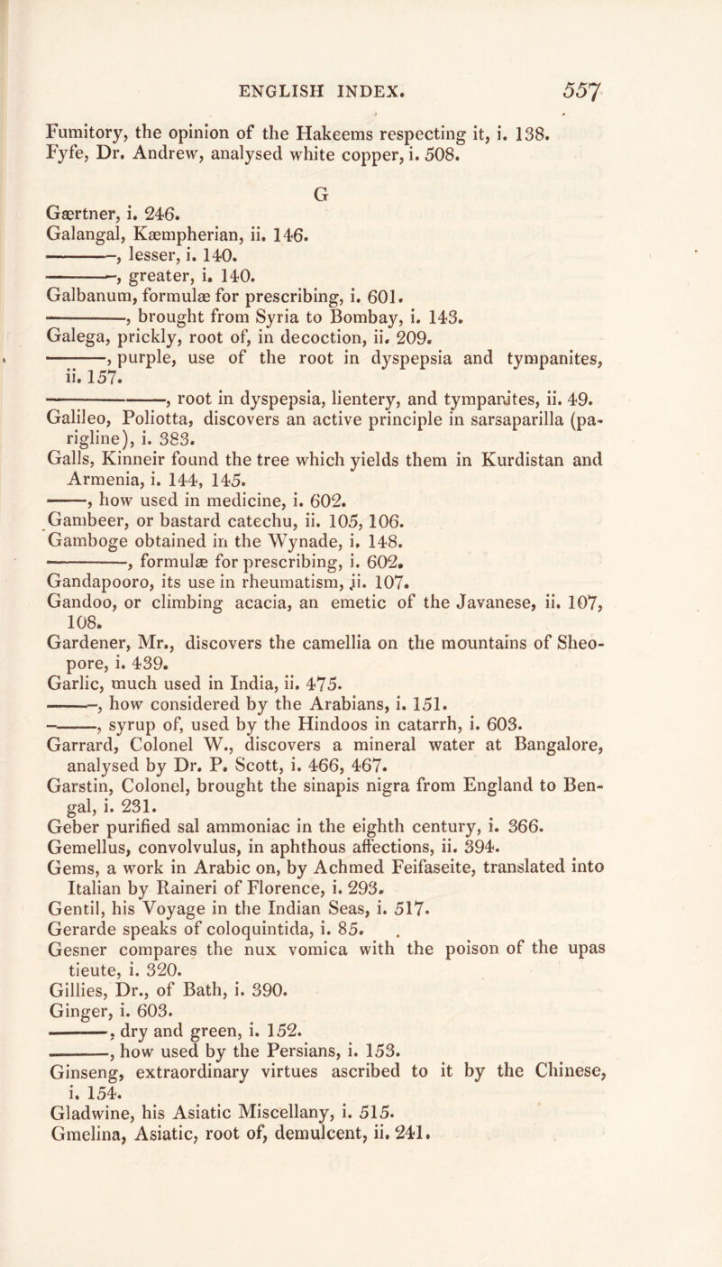 Fumitory, the opinion of the Hakeems respecting It, I. 138. Fyfe, Dr, Andrew, analysed white copper, I. 508. G Gaertner, I. 246. Galangal, Kaempherlan, il. 146. , lesser, I. 140. greater, I. 140. Galbanum, formulae for prescribing, i. 601. , brought from Syria to Bombay, 1. 143. Galega, prickly, root of, in decoction, ii. 209. , purple, use of the root in dyspepsia and tympanites, ii. 157. , root in dyspepsia, lientery, and tympanites, ii. 49. Galileo, Poliotta, discovers an active principle in sarsaparilla (pa- rigline), i. 383. Galls, Kinneir found the tree which yields them in Kurdistan and Armenia, i. 144, 145. —, how used in medicine, i. 602. Gambeer, or bastard catechu, ii. 105,106. Gamboge obtained in the Wynade, i, 148. —, formulae for prescribing, i. 602. Gandapooro, its use in rheumatism, ji. 107. Gandoo, or climbing acacia, an emetic of the Javanese, ii. 107, 108. Gardener, Mr., discovers the camellia on the mountains of Sheo- pore, i. 439. Garlic, much used in India, ii. 475. how considered by the Arabians, i. 151. , syrup of, used by the Hindoos in catarrh, i. 603. Garrard, Colonel W., discovers a mineral water at Bangalore, analysed by Dr. P. Scott, i. 466, 467. Garstin, Colonel, brought the sinapis nigra from England to Ben- gal, i. 231. Geber purified sal ammoniac in the eighth century, i. 366. Gemellus, convolvulus, in aphthous affections, ii. 394. Gems, a work in Arabic on, by Achmed Feifaseite, translated into Italian by Raineri of Florence, i. 293. Gentil, his Voyage in the Indian Seas, i. 517. Gerarde speaks of coloquintida, i. 85. Gesner compares the nux vomica with the poison of the upas tieute, i. 320. Gillies, Dr., of Bath, i. 390. Ginger, i. 603. —, dry and green, i. 152. , how used by the Persians, i. 153. Ginseng, extraordinary virtues ascribed to it by the Chinese, i. 154. Gladwine, his Asiatic Miscellany, i. 515. Gmelina, Asiatic, root of, demulcent, ii. 241.