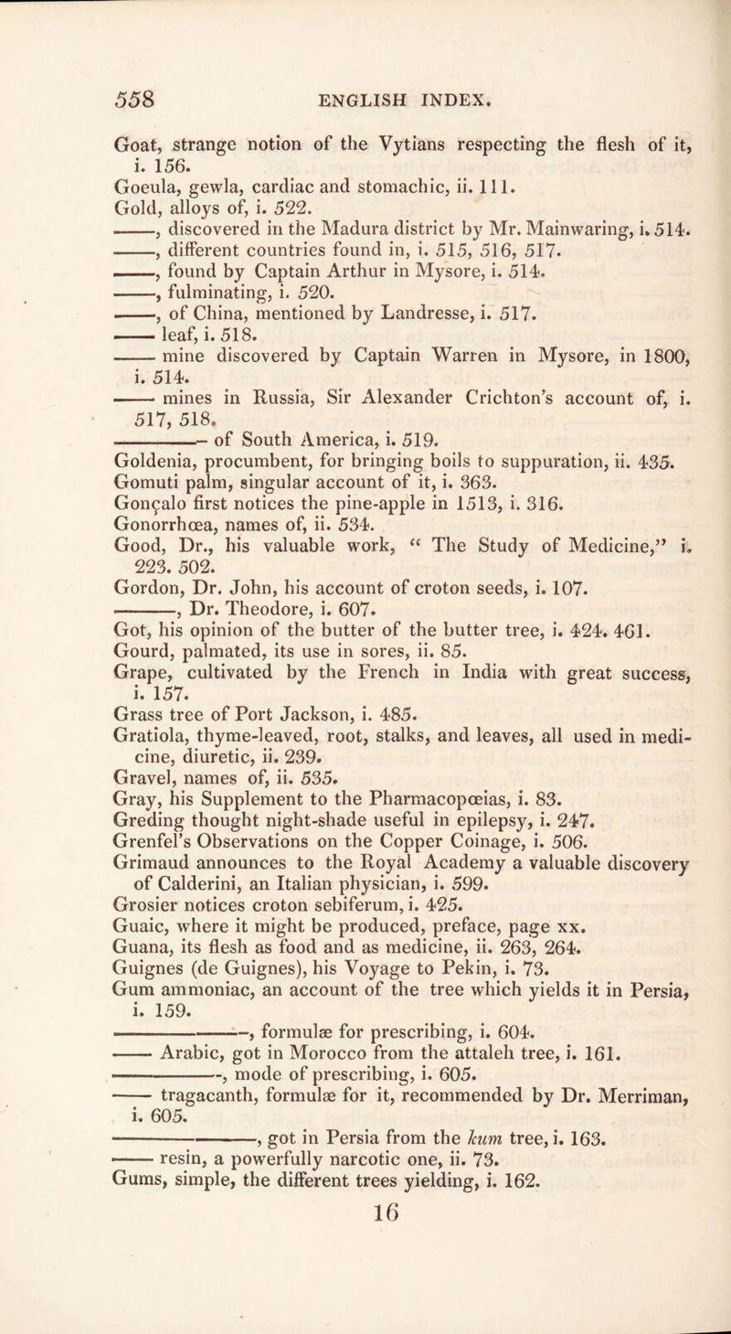 Goat, strange notion of the Vytians respecting the flesh of it, i. 156. Goeula, gewla, cardiac and stomachic, ii. 111. Gold, alloys of, i. 522. , discovered in the Madura district by Mr. Mainwaring, i. 514. , different countries found in, i. 515, 516, 517* , found by Captain Arthur in Mysore, i. 514. , fulminating, i. 520. , of China, mentioned by Landresse, i. 517. ■ leaf, i. 518. mine discovered by Captain Warren in Mysore, in 1800, i. 514. — mines in Russia, Sir Alexander Crichton’s account of, i. 517, 518, of South America, i. 519. Goldenia, procumbent, for bringing boils to suppuration, ii. 435. Gomuti palm, singular account of it, i. 363. Gon^alo first notices the pine-apple in 1513, i. 316. Gonorrhoea, names of, ii. 534. Good, Dr., his valuable work, The Study of Medicine,’* i. 223. 502. Gordon, Dr. John, his account of croton seeds, i. 107. , Dr. Theodore, i. 607. Got, his opinion of the butter of the butter tree, i. 424. 461. Gourd, palmated, its use in sores, ii. 85. Grape, cultivated by the French in India with great success, i. 157. Grass tree of Port Jackson, i. 485. Gratiola, thyme-leaved, root, stalks, and leaves, all used in medi- cine, diuretic, ii. 239. Gravel, names of, ii. 535. Gray, his Supplement to the Pharmacopoeias, i. 83. Greding thought night-shade useful in epilepsy, i. 247. Grenfel’s Observations on the Copper Coinage, i. 506. Grimaud announces to the Royal Academy a valuable discovery of Calderini, an Italian physician, i. 599. Grosier notices croton sebiferum, i. 425. Guaic, where it might be produced, preface, page xx. Guana, its flesh as food and as medicine, ii. 263, 264. Guignes (de Guignes), his Voyage to Pekin, i. 73. Gum ammoniac, an account of the tree which yields it in Persia, i. 159. ■■ , formulae for prescribing, i. 604. Arabic, got in Morocco from the attaleh tree, i. 161. ^-, mode of prescribing, i. 605. tragacanth, formulae for it, recommended by Dr. Merriman, i, 605. — , got in Persia from the him tree, i. 163. resin, a powerfully narcotic one, ii. 73. Gums, simple, the different trees yielding, i. 162. 16