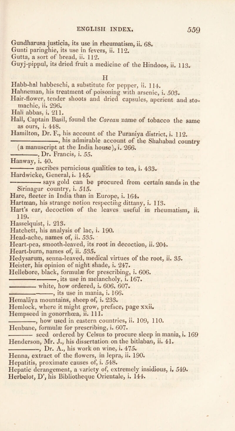 Gundharusa justicia, its use in rheumatism, ii. 68. Gunti paringhie, its use in fevers, ii. 112. Gutta, a sort of bread, ii. 112. Guyj-pippul, its dried fruit a medicine of the Hindoos, ii. 113. H Habb-hal habbeschi, a substitute for pepper, ii. 114. Hahneman, his treatment of poisoning with arsenic, i. 503. Hair-flower, tender shoots and dried capsules, aperient and sto- machic, ii. 296. Hall abbas, i, 211. Hall, Captain Basil, found the Corean name of tobacco the same as ours, i. 448. Hamilton, Dr. F., his account of the Puraniya district, i. 112. ;—, his admirable account of the Shahabad country (a manuscript at the India house), i, 260. , Dr. Francis, i. 55. Hanway, i. 40. • ascribes pernicious qualities to tea, i. 433. Hardwicke, General, i. 145. says gold can be procured from certain sands in the Sirinagur country, i. 515. Hare, fleeter in India than in Europe, i. 164. Hartman, his strange notion respecting dittany, i. 113. Flart’s ear, decoction of the leaves useful in rheumatism,, ii, 119. Hasselquist, i. 213. Hatchett, his analysis of lac, i. 190. Head-ache, names of, ii. 535. Fleart-pea, smooth-leaved, its root in decoction, ii. 204. Heart-burn, names of, ii. 535. Fledysarum, senna-leaved, medical virtues of the root, ii. 35. Heister, his opinion of night shade, i. 247. Flellebore, black, formulae for prescribing, i. 606. ■ - ■ ■>, its use in melancholy, i. 167. — white, how ordered, i. 606. 607. , its use in mania, i. 166. Hemalaya mountains, sheep of, i. 233. Hemlock, where it might grow, preface, page xxii, Hempseed in gonorrhoea, ii. 111. , how used in eastern countries, ii. 109, 110. Henbane, formulae for prescribing, i. 607. seed ordered by Celsus to procure sleep in mania, i. 169 Henderson, Mr. J., his dissertation on the bitlaban, ii, 41. , Dr. A., his work on wine, i. 475. Henna, extract of the flowers, in lepra, ii. 190. Hepatitis, proximate causes of, i. 548. Hepatic derangement, a variety of, extremely insidious, i, 549. Herbelot, D’, his Bibliotheque Orientale, i. 144.