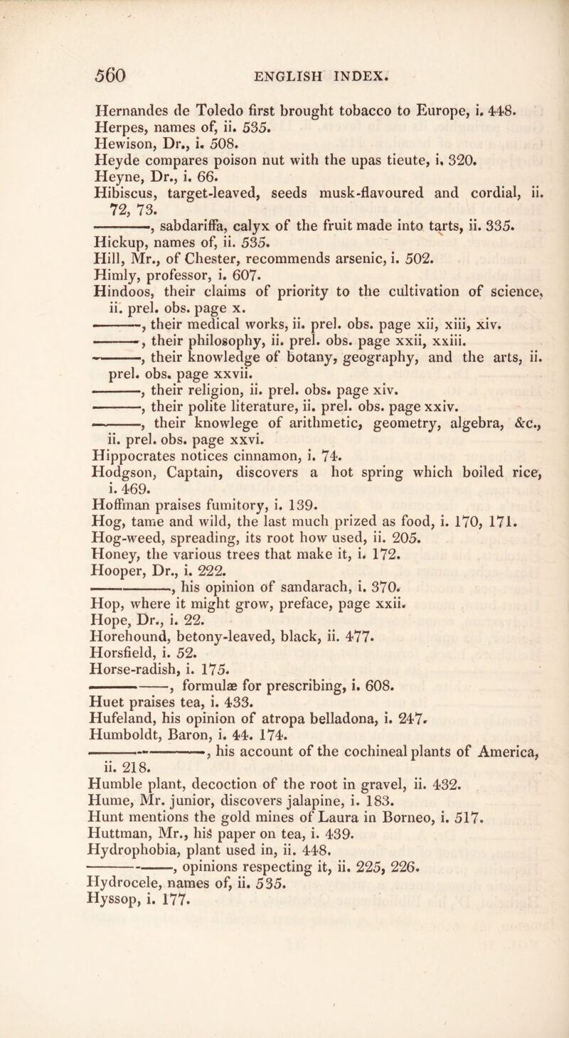 Hernandes de Toledo first brought tobacco to Europe, i, 44*8. Herpes, names of, ii. 535. Hewison, Dr., i. 508. Heyde compares poison nut with the upas tieute, i, 320. Heyne, Dr., i. 66. Hibiscus, target-leaved, seeds musk-flavoured and cordial, ii. 72, 73. ——, sabdarifFa, calyx of the fruit made into tarts, ii. 335. Hickup, names of, ii. 535. Hill, Mr., of Chester, recommends arsenic, i. 502. Himly, professor, i. 607. Hindoos, their claims of priority to the cultivation of science, ii'. prel. obs. page x. ——, their medical works, ii. prel. obs. page xii, xiii, xiv. — , their philosophy, ii. prel. obs. page xxii, xxiii. , their knowledge of botany, geography, and the arts, ii. prel. obs. page xxvii. , their religion, ii. prel. obs. page xiv. , their polite literature, ii. prel. obs. page xxiv. —their knowlege of arithmetic, geometry, algebra, &c., ii. prel. obs. page xxvi. Hippocrates notices cinnamon, i. 74. Hodgson, Captain, discovers a hot spring which boiled rice, i. 469. Hoffman praises fumitory, i. 139. Hog, tame and wild, the last much prized as food, i. 170, 171. Hog-weed, spreading, its root how used, ii. 205. Honey, the various trees that make it, i. 172. Hooper, Dr., i. 222. — , his opinion of sandarach, i. 370. Hop, where it might grow, preface, page xxii. Hope, Dr., i. 22. Horehound, betony-leaved, black, ii. 477- Horsfield, i. 52. Horse-radish, i. 175. ■' , formulae for prescribing, i. 608. Huet praises tea, i. 433. Hufeland, his opinion of atropa belladona, i. 247r Humboldt, Baron, i. 44. 174. his account of the cochineal plants of America, ii. 218. Humble plant, decoction of the root in gravel, ii. 432. Hume, Mr. junior, discovers jalapine, i. 183. Hunt mentions the gold mines of Laura in Borneo, i. 517. Huttman, Mr., hi^ paper on tea, i. 439. Hydrophobia, plant used in, ii. 448. , opinions respecting it, ii. 225, 226. Hydrocele, names of, ii. 535. Hyssop, i. 177.